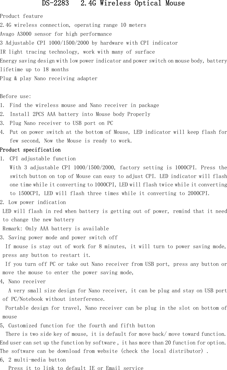   DS-2283   2.4G Wireless Optical Mouse Product feature 2.4G wireless connection, operating range 10 meters Avago A3000 sensor for high performance 3 Adjustable CPI 1000/1500/2000 by hardware with CPI indicator   IR light tracing technology, work with many of surface Energy saving design with low power indicator and power switch on mouse body, battery lifetime up to 18 months Plug &amp; play Nano receiving adapter   Before use: 1. Find the wireless mouse and Nano receiver in package 2. Install 2PCS AAA battery into Mouse body Properly 3. Plug Nano receiver to USB port on PC 4. Put on power switch at the bottom of Mouse, LED indicator will keep flash for few second, Now the Mouse is ready to work.   Product specification 1. CPI adjustable function With 3 adjustable CPI 1000/1500/2000, factory setting is 1000CPI. Press the switch button on top of Mouse can easy to adjust CPI. LED indicator will flash one time while it converting to 1000CPI, LED will flash twice while it converting to 1500CPI, LED will flash three times while it converting to 2000CPI.  2. Low power indication LED will flash in red when battery is getting out of power, remind that it need to change the new battery Remark: Only AAA battery is available 3. Saving power mode and power switch off  If mouse is stay out of work for 8 minutes, it will turn to power saving mode, press any button to restart it.  If you turn off PC or take out Nano receiver from USB port, press any button or move the mouse to enter the power saving mode,  4, Nano receiver  A very small size design for Nano receiver, it can be plug and stay on USB port of PC/Notebook without interference. Portable design for travel, Nano receiver can be plug in the slot on bottom of mouse  5, Customized function for the fourth and fifth button    There is two side key of mouse, it is default for move back/ move toward function. End user can set up the function by software , it has more than 20 function for option. The software can be download from website (check the local distributor) .  6, 2 multi-media button    Press it to link to default IE or Email service 