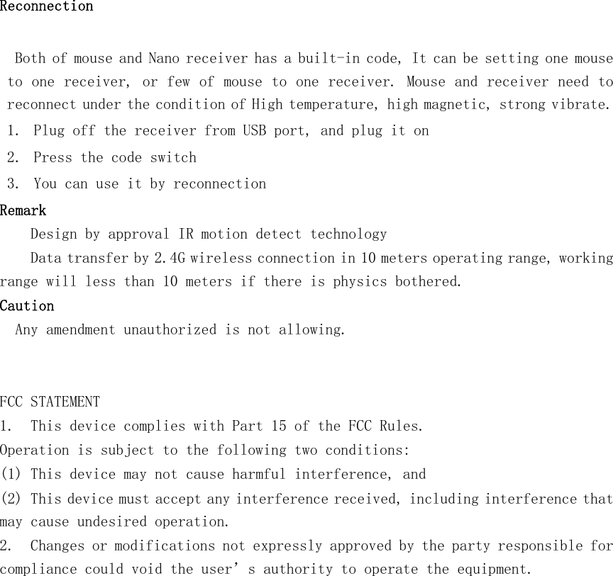    Reconnection     Both of mouse and Nano receiver has a built-in code, It can be setting one mouse to one receiver, or few of mouse to one receiver. Mouse and receiver need to reconnect under the condition of High temperature, high magnetic, strong vibrate. 1. Plug off the receiver from USB port, and plug it on 2. Press the code switch  3. You can use it by reconnection Remark Design by approval IR motion detect technology  Data transfer by 2.4G wireless connection in 10 meters operating range, working range will less than 10 meters if there is physics bothered.  Caution   Any amendment unauthorized is not allowing.      FCC STATEMENT 1.  This device complies with Part 15 of the FCC Rules. Operation is subject to the following two conditions: (1) This device may not cause harmful interference, and (2) This device must accept any interference received, including interference that may cause undesired operation. 2.  Changes or modifications not expressly approved by the party responsible for compliance could void the user’s authority to operate the equipment.  