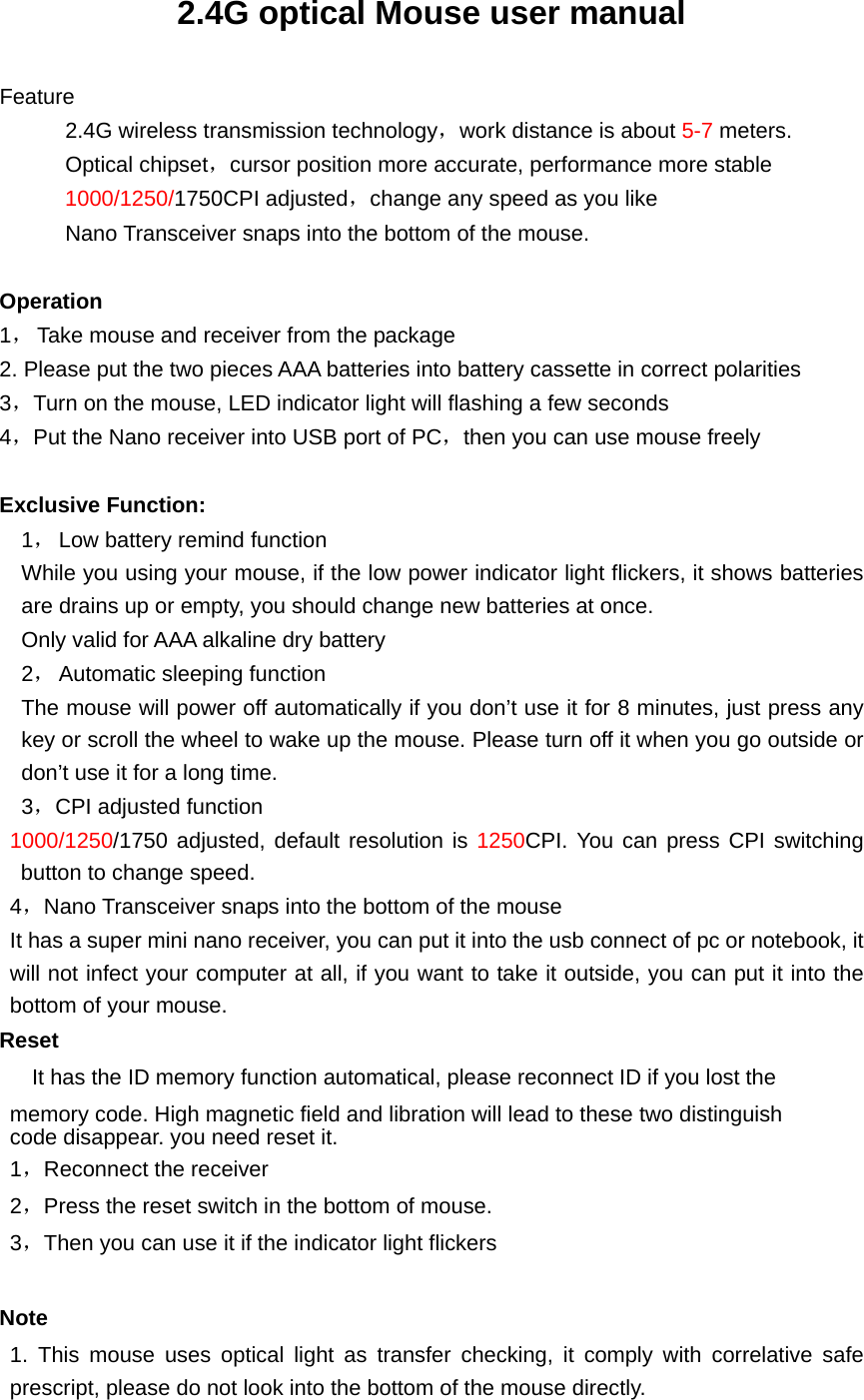 2.4G optical Mouse user manual  Feature       2.4G wireless transmission technology，work distance is about 5-7 meters.       Optical chipset，cursor position more accurate, performance more stable       1000/1250/1750CPI adjusted，change any speed as you like             Nano Transceiver snaps into the bottom of the mouse.        Operation 1， Take mouse and receiver from the package   2. Please put the two pieces AAA batteries into battery cassette in correct polarities   3，Turn on the mouse, LED indicator light will flashing a few seconds 4，Put the Nano receiver into USB port of PC，then you can use mouse freely  Exclusive Function: 1， Low battery remind function While you using your mouse, if the low power indicator light flickers, it shows batteries are drains up or empty, you should change new batteries at once. Only valid for AAA alkaline dry battery   2， Automatic sleeping function The mouse will power off automatically if you don’t use it for 8 minutes, just press any key or scroll the wheel to wake up the mouse. Please turn off it when you go outside or don’t use it for a long time. 3，CPI adjusted function 1000/1250/1750 adjusted, default resolution is 1250CPI. You can press CPI switching button to change speed.   4，Nano Transceiver snaps into the bottom of the mouse It has a super mini nano receiver, you can put it into the usb connect of pc or notebook, it will not infect your computer at all, if you want to take it outside, you can put it into the bottom of your mouse. Reset     It has the ID memory function automatical, please reconnect ID if you lost the memory code. High magnetic field and libration will lead to these two distinguish code disappear. you need reset it. 1，Reconnect the receiver 2，Press the reset switch in the bottom of mouse. 3，Then you can use it if the indicator light flickers  Note 1. This mouse uses optical light as transfer checking, it comply with correlative safe prescript, please do not look into the bottom of the mouse directly. 