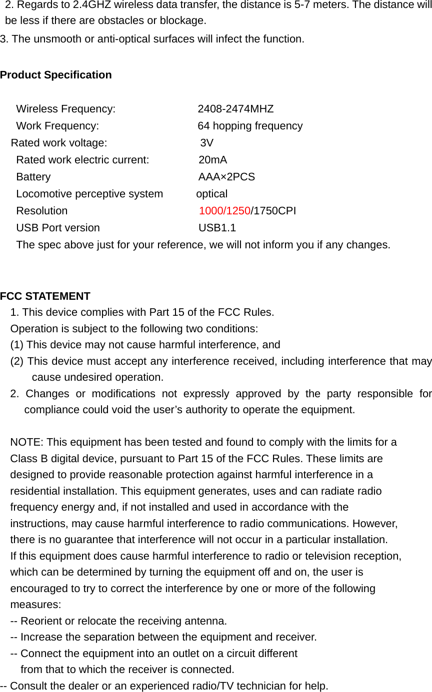 2. Regards to 2.4GHZ wireless data transfer, the distance is 5-7 meters. The distance will be less if there are obstacles or blockage. 3. The unsmooth or anti-optical surfaces will infect the function.  Product Specification       Wireless Frequency:               2408-2474MHZ    Work Frequency:                  64 hopping frequency   Rated work voltage:                 3V    Rated work electric current:         20mA    Battery                           AAA×2PCS    Locomotive perceptive system      optical    Resolution                        1000/1250/1750CPI    USB Port version                  USB1.1       The spec above just for your reference, we will not inform you if any changes.   FCC STATEMENT 1. This device complies with Part 15 of the FCC Rules. Operation is subject to the following two conditions: (1) This device may not cause harmful interference, and (2) This device must accept any interference received, including interference that may cause undesired operation. 2. Changes or modifications not expressly approved by the party responsible for compliance could void the user’s authority to operate the equipment.  NOTE: This equipment has been tested and found to comply with the limits for a Class B digital device, pursuant to Part 15 of the FCC Rules. These limits are designed to provide reasonable protection against harmful interference in a residential installation. This equipment generates, uses and can radiate radio frequency energy and, if not installed and used in accordance with the instructions, may cause harmful interference to radio communications. However, there is no guarantee that interference will not occur in a particular installation. If this equipment does cause harmful interference to radio or television reception, which can be determined by turning the equipment off and on, the user is encouraged to try to correct the interference by one or more of the following measures: -- Reorient or relocate the receiving antenna. -- Increase the separation between the equipment and receiver. -- Connect the equipment into an outlet on a circuit different from that to which the receiver is connected. -- Consult the dealer or an experienced radio/TV technician for help. 