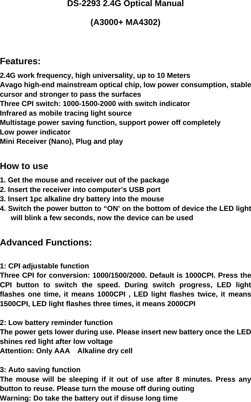 DS-2293 2.4G Optical Manual (A3000+ MA4302)   Features: 2.4G work frequency, high universality, up to 10 Meters Avago high-end mainstream optical chip, low power consumption, stable cursor and stronger to pass the surfaces Three CPI switch: 1000-1500-2000 with switch indicator Infrared as mobile tracing light source Multistage power saving function, support power off completely Low power indicator Mini Receiver (Nano), Plug and play  How to use 1. Get the mouse and receiver out of the package 2. Insert the receiver into computer’s USB port 3. Insert 1pc alkaline dry battery into the mouse 4. Switch the power button to “ON’ on the bottom of device the LED light will blink a few seconds, now the device can be used    Advanced Functions:  1: CPI adjustable function Three CPI for conversion: 1000/1500/2000. Default is 1000CPI. Press the CPI button to switch the speed. During switch progress, LED light flashes one time, it means 1000CPI , LED light flashes twice, it means 1500CPI, LED light flashes three times, it means 2000CPI  2: Low battery reminder function The power gets lower during use. Please insert new battery once the LED shines red light after low voltage   Attention: Only AAA  Alkaline dry cell  3: Auto saving function The mouse will be sleeping if it out of use after 8 minutes. Press any button to reuse. Please turn the mouse off during outing Warning: Do take the battery out if disuse long time  