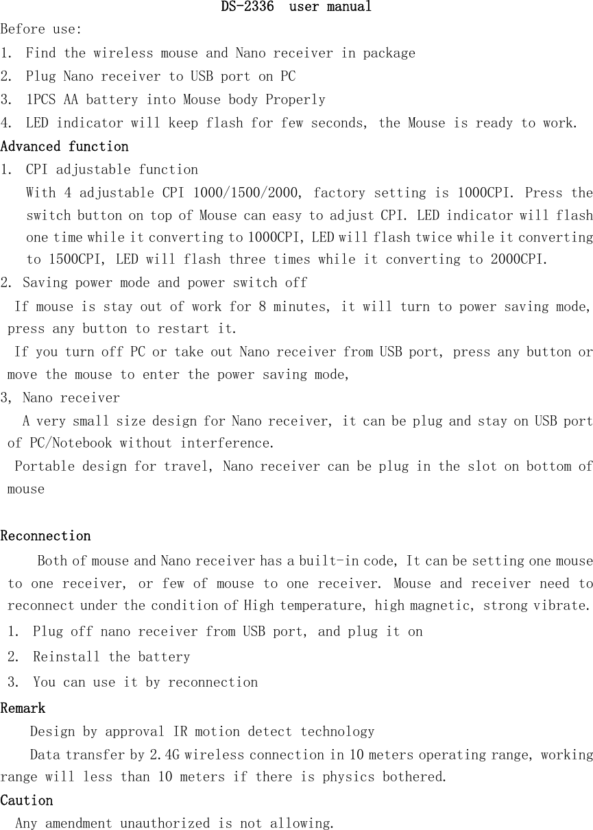   DS-2336  user manual Before use: 1. Find the wireless mouse and Nano receiver in package 2. Plug Nano receiver to USB port on PC   3. 1PCS AA battery into Mouse body Properly 4. LED indicator will keep flash for few seconds, the Mouse is ready to work. Advanced function 1. CPI adjustable function With 4 adjustable CPI 1000/1500/2000, factory setting is 1000CPI. Press the switch button on top of Mouse can easy to adjust CPI. LED indicator will flash one time while it converting to 1000CPI, LED will flash twice while it converting to 1500CPI, LED will flash three times while it converting to 2000CPI. 2. Saving power mode and power switch off  If mouse is stay out of work for 8 minutes, it will turn to power saving mode, press any button to restart it.  If you turn off PC or take out Nano receiver from USB port, press any button or move the mouse to enter the power saving mode,  3, Nano receiver  A very small size design for Nano receiver, it can be plug and stay on USB port of PC/Notebook without interference. Portable design for travel, Nano receiver can be plug in the slot on bottom of mouse   Reconnection  Both of mouse and Nano receiver has a built-in code, It can be setting one mouse to one receiver, or few of mouse to one receiver. Mouse and receiver need to reconnect under the condition of High temperature, high magnetic, strong vibrate. 1. Plug off nano receiver from USB port, and plug it on 2. Reinstall the battery 3. You can use it by reconnection Remark Design by approval IR motion detect technology  Data transfer by 2.4G wireless connection in 10 meters operating range, working range will less than 10 meters if there is physics bothered.  Caution   Any amendment unauthorized is not allowing.    