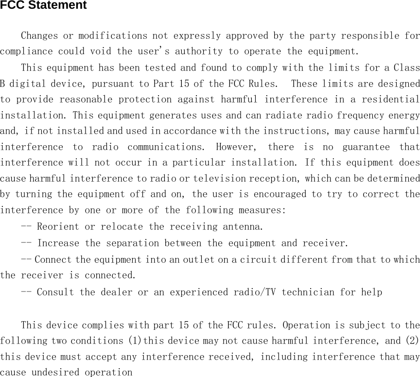    FCC Statement Changes or modifications not expressly approved by the party responsible for compliance could void the user&apos;s authority to operate the equipment.  This equipment has been tested and found to comply with the limits for a Class B digital device, pursuant to Part 15 of the FCC Rules.  These limits are designed to provide reasonable protection against harmful interference in a residential installation. This equipment generates uses and can radiate radio frequency energy and, if not installed and used in accordance with the instructions, may cause harmful interference  to  radio  communications.  However,  there  is  no  guarantee  that interference will not occur in a particular installation. If this equipment does cause harmful interference to radio or television reception, which can be determined by turning the equipment off and on, the user is encouraged to try to correct the interference by one or more of the following measures: -- Reorient or relocate the receiving antenna.  -- Increase the separation between the equipment and receiver.  -- Connect the equipment into an outlet on a circuit different from that to which the receiver is connected.  -- Consult the dealer or an experienced radio/TV technician for help  This device complies with part 15 of the FCC rules. Operation is subject to the following two conditions (1)this device may not cause harmful interference, and (2) this device must accept any interference received, including interference that may cause undesired operation  