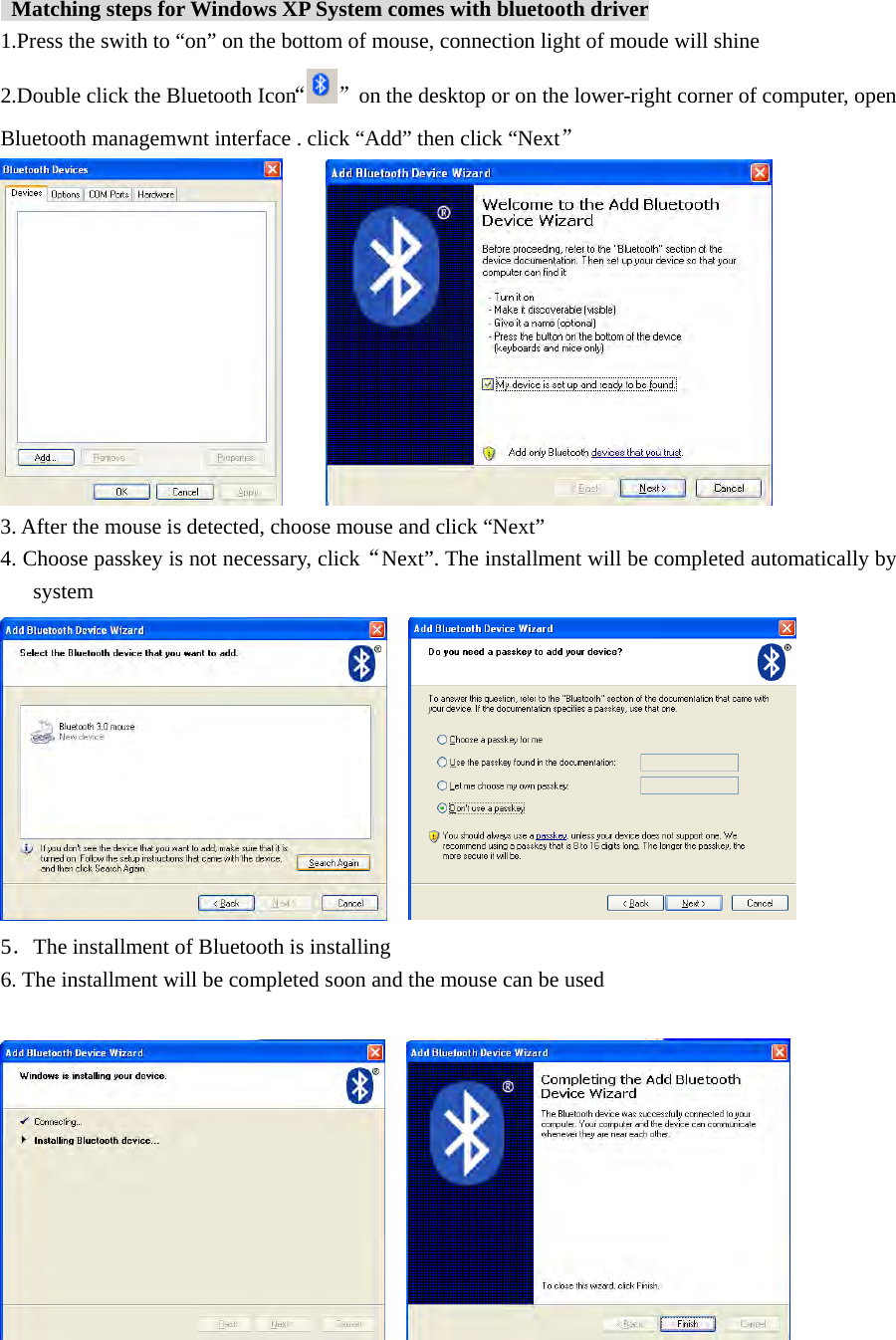    Matching steps for Windows XP System comes with bluetooth driver 1.Press the swith to “on” on the bottom of mouse, connection light of moude will shine 2.Double click the Bluetooth Icon“”  on the desktop or on the lower-right corner of computer, open Bluetooth managemwnt interface . click “Add” then click “Next”       3. After the mouse is detected, choose mouse and click “Next” 4. Choose passkey is not necessary, click“Next”. The installment will be completed automatically by system     5．The installment of Bluetooth is installing 6. The installment will be completed soon and the mouse can be used            