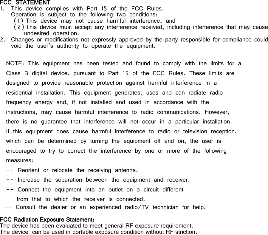     FCC STATEMENT 1. This device complies with Part 15 of the FCC Rules. Operation is subject to the following two conditions: (1) This device may not cause harmful interference, and (2) This device must accept any interference received, including interference that may cause undesired operation. 2. Changes or modifications not expressly approved by the party responsible for compliance could void the user’s authority to operate the equipment.  NOTE: This equipment has been tested and found to comply with the limits for a Class B digital device, pursuant to Part 15 of the FCC Rules. These limits are designed to provide reasonable protection against harmful interference in a residential installation. This equipment generates, uses and can radiate radio frequency energy and, if not installed and used in accordance with the instructions, may cause harmful interference to radio communications. However, there is no guarantee that interference will not occur in a particular installation. If this equipment does cause harmful interference to radio or television reception, which can be determined by turning the equipment off and on, the user is encouraged to try to correct the interference by one or more of the following measures: -- Reorient or relocate the receiving antenna. -- Increase the separation between the equipment and receiver. -- Connect the equipment into an outlet on a circuit different from that to which the receiver is connected. -- Consult the dealer or an experienced radio/TV technician for help.  FCC Radiation Exposure Statement:  The device has been evaluated to meet general RF exposure requirement.   The device  can be used in portable exposure condition without RF striction.  