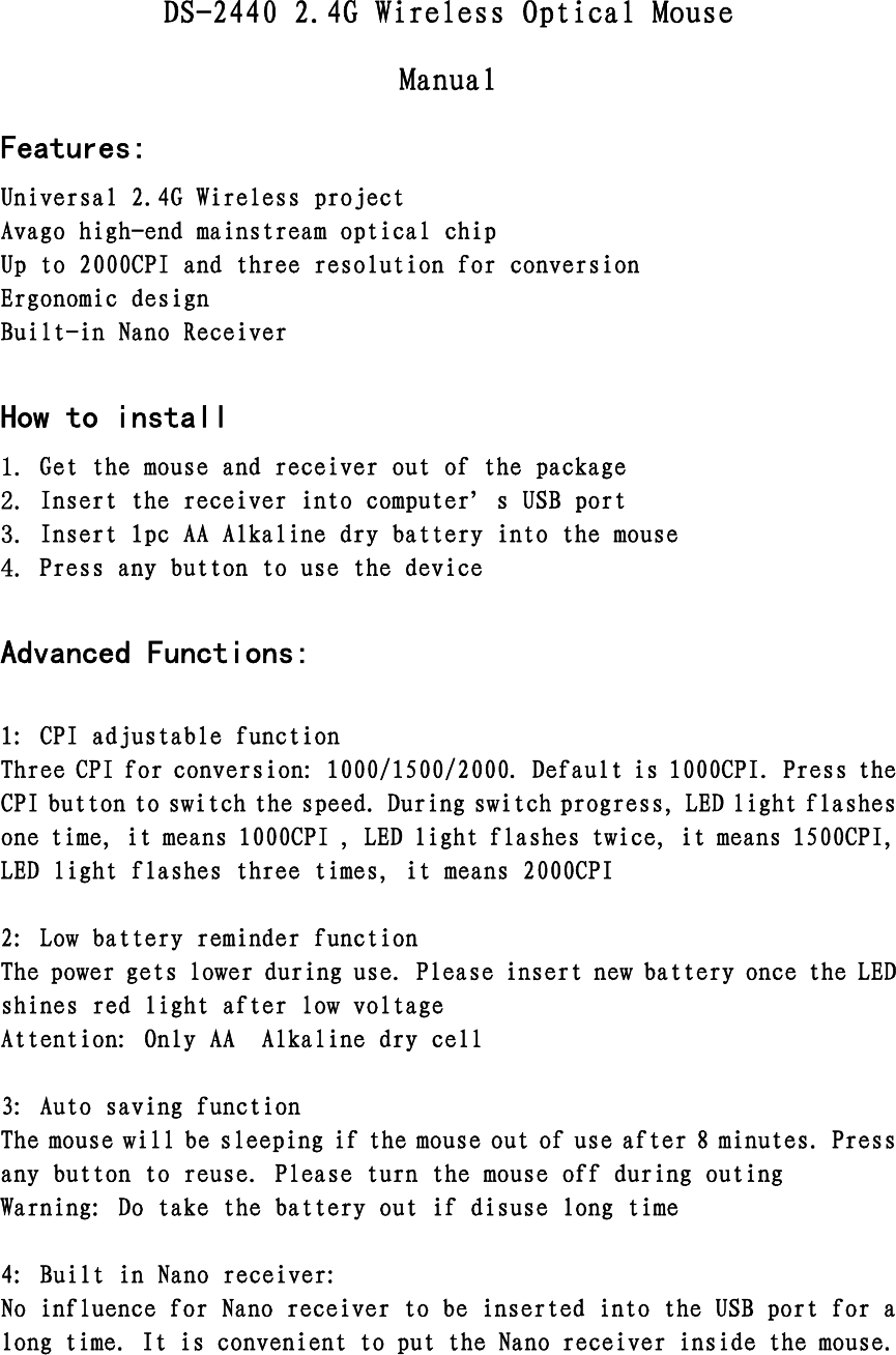 DS-2440 2.4G Wireless Optical Mouse Manual Features: Universal 2.4G Wireless project Avago high-end mainstream optical chip Up to 2000CPI and three resolution for conversion Ergonomic design Built-in Nano Receiver  How to install 1. Get the mouse and receiver out of the package 2. Insert the receiver into computer’s USB port 3. Insert 1pc AA Alkaline dry battery into the mouse 4. Press any button to use the device  Advanced Functions:  1: CPI adjustable function Three CPI for conversion: 1000/1500/2000. Default is 1000CPI. Press the CPI button to switch the speed. During switch progress, LED light flashes one time, it means 1000CPI , LED light flashes twice, it means 1500CPI, LED light flashes three times, it means 2000CPI  2: Low battery reminder function The power gets lower during use. Please insert new battery once the LED shines red light after low voltage  Attention: Only AA  Alkaline dry cell  3: Auto saving function The mouse will be sleeping if the mouse out of use after 8 minutes. Press any button to reuse. Please turn the mouse off during outing Warning: Do take the battery out if disuse long time  4: Built in Nano receiver: No influence for Nano receiver to be inserted into the USB port for a long time. It is convenient to put the Nano receiver inside the mouse.    
