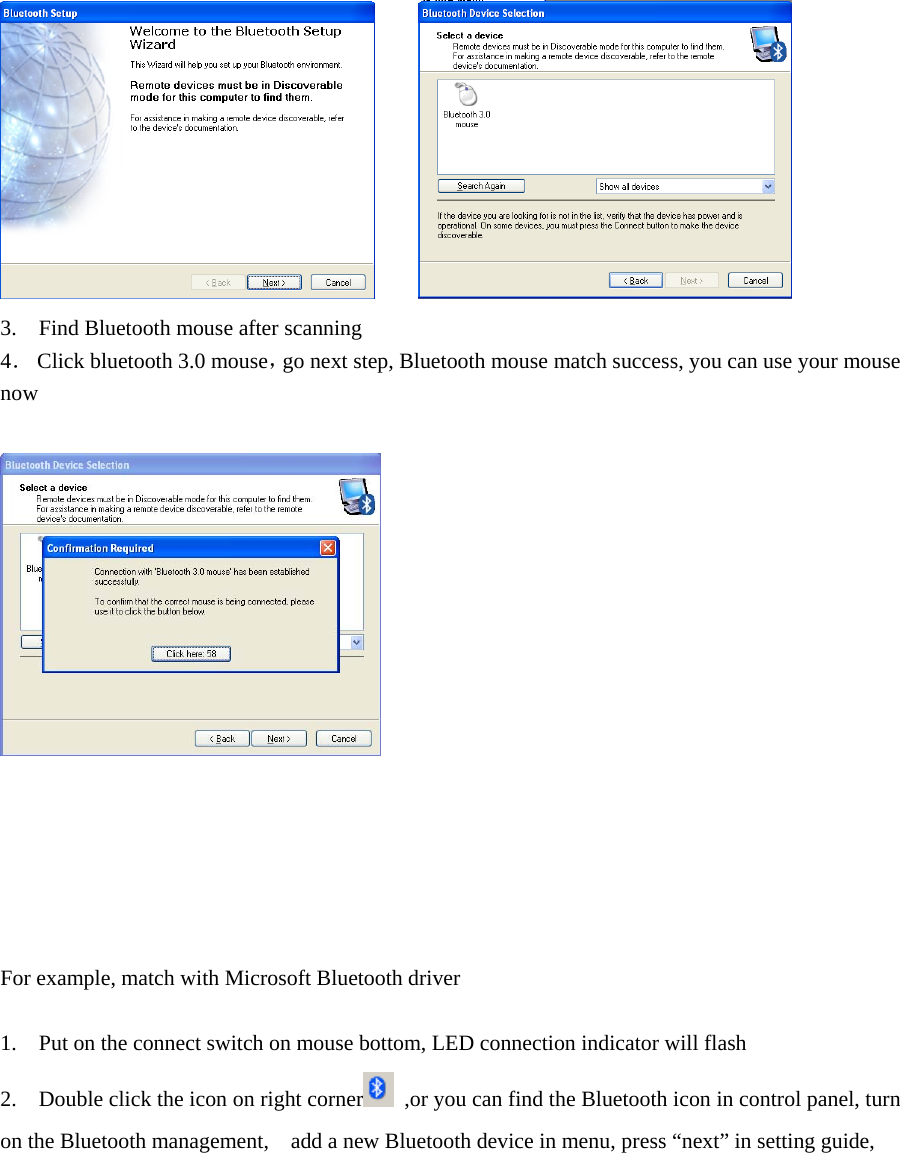          3.    Find Bluetooth mouse after scanning   4．  Click bluetooth 3.0 mouse，go next step, Bluetooth mouse match success, you can use your mouse now          For example, match with Microsoft Bluetooth driver    1.    Put on the connect switch on mouse bottom, LED connection indicator will flash   2.    Double click the icon on right corner   ,or you can find the Bluetooth icon in control panel, turn on the Bluetooth management,    add a new Bluetooth device in menu, press “next” in setting guide,   