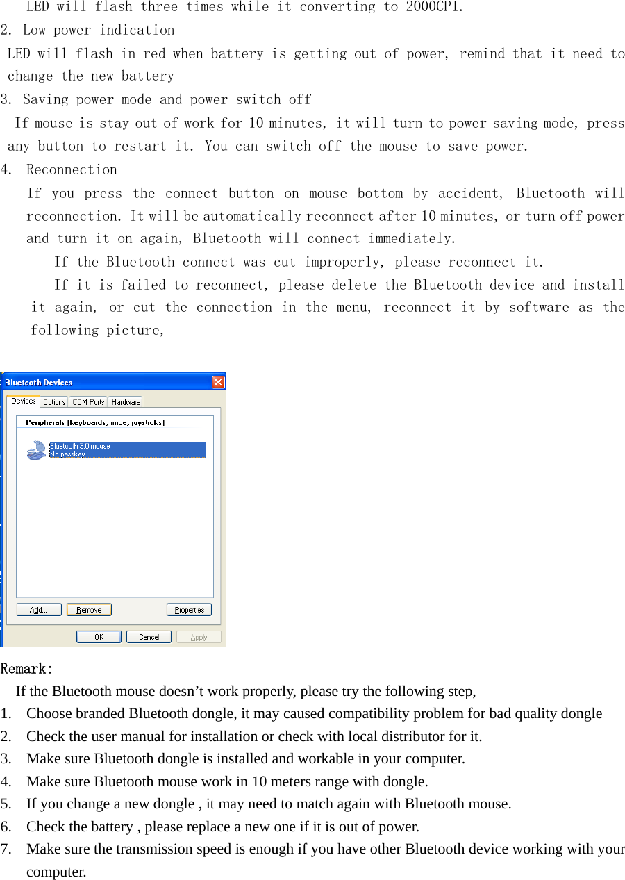   LED will flash three times while it converting to 2000CPI.  2. Low power indication LED will flash in red when battery is getting out of power, remind that it need to change the new battery 3. Saving power mode and power switch off  If mouse is stay out of work for 10 minutes, it will turn to power saving mode, press any button to restart it. You can switch off the mouse to save power. 4. Reconnection If  you  press  the  connect  button  on  mouse  bottom  by  accident,  Bluetooth  will reconnection. It will be automatically reconnect after 10 minutes, or turn off power and turn it on again, Bluetooth will connect immediately.    If the Bluetooth connect was cut improperly, please reconnect it.    If it is failed to reconnect, please delete the Bluetooth device and install it again, or cut the connection in the menu, reconnect it by software as the following picture,      Remark:     If the Bluetooth mouse doesn’t work properly, please try the following step, 1. Choose branded Bluetooth dongle, it may caused compatibility problem for bad quality dongle 2. Check the user manual for installation or check with local distributor for it. 3. Make sure Bluetooth dongle is installed and workable in your computer. 4. Make sure Bluetooth mouse work in 10 meters range with dongle. 5. If you change a new dongle , it may need to match again with Bluetooth mouse. 6. Check the battery , please replace a new one if it is out of power. 7. Make sure the transmission speed is enough if you have other Bluetooth device working with your computer.         