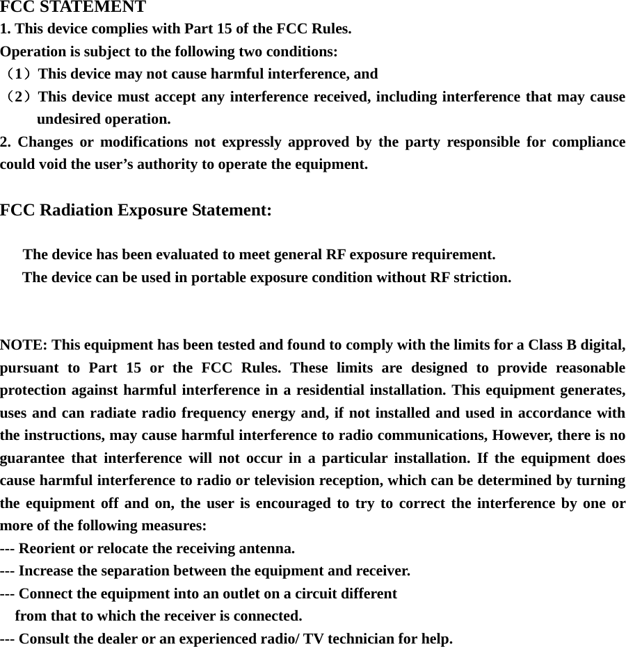   FCC STATEMENT 1. This device complies with Part 15 of the FCC Rules. Operation is subject to the following two conditions: （1）This device may not cause harmful interference, and （2）This device must accept any interference received, including interference that may cause undesired operation. 2. Changes or modifications not expressly approved by the party responsible for compliance could void the user’s authority to operate the equipment.  FCC Radiation Exposure Statement:        The device has been evaluated to meet general RF exposure requirement.   The device can be used in portable exposure condition without RF striction.   NOTE: This equipment has been tested and found to comply with the limits for a Class B digital, pursuant to Part 15 or the FCC Rules. These limits are designed to provide reasonable protection against harmful interference in a residential installation. This equipment generates, uses and can radiate radio frequency energy and, if not installed and used in accordance with the instructions, may cause harmful interference to radio communications, However, there is no guarantee that interference will not occur in a particular installation. If the equipment does cause harmful interference to radio or television reception, which can be determined by turning the equipment off and on, the user is encouraged to try to correct the interference by one or more of the following measures: --- Reorient or relocate the receiving antenna. --- Increase the separation between the equipment and receiver. --- Connect the equipment into an outlet on a circuit different     from that to which the receiver is connected. --- Consult the dealer or an experienced radio/ TV technician for help. 