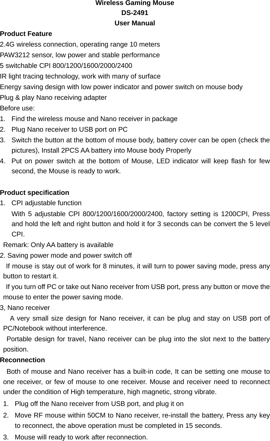   Wireless Gaming Mouse   DS-2491   User Manual Product Feature 2.4G wireless connection, operating range 10 meters PAW3212 sensor, low power and stable performance 5 switchable CPI 800/1200/1600/2000/2400    IR light tracing technology, work with many of surface Energy saving design with low power indicator and power switch on mouse body Plug &amp; play Nano receiving adapter   Before use: 1.  Find the wireless mouse and Nano receiver in package 2.  Plug Nano receiver to USB port on PC 3.  Switch the button at the bottom of mouse body, battery cover can be open (check the pictures), Install 2PCS AA battery into Mouse body Properly 4.  Put on power switch at the bottom of Mouse, LED indicator will keep flash for few second, the Mouse is ready to work.      Product specification 1.  CPI adjustable function With 5 adjustable CPI 800/1200/1600/2000/2400, factory setting is 1200CPI, Press and hold the left and right button and hold it for 3 seconds can be convert the 5 level CPI. Remark: Only AA battery is available 2. Saving power mode and power switch off   If mouse is stay out of work for 8 minutes, it will turn to power saving mode, press any button to restart it.   If you turn off PC or take out Nano receiver from USB port, press any button or move the mouse to enter the power saving mode. 3, Nano receiver   A very small size design for Nano receiver, it can be plug and stay on USB port of PC/Notebook without interference. Portable design for travel, Nano receiver can be plug into the slot next to the battery position. Reconnection  Both of mouse and Nano receiver has a built-in code, It can be setting one mouse to one receiver, or few of mouse to one receiver. Mouse and receiver need to reconnect under the condition of High temperature, high magnetic, strong vibrate. 1.  Plug off the Nano receiver from USB port, and plug it on 2.  Move RF mouse within 50CM to Nano receiver, re-install the battery, Press any key to reconnect, the above operation must be completed in 15 seconds. 3.  Mouse will ready to work after reconnection. 