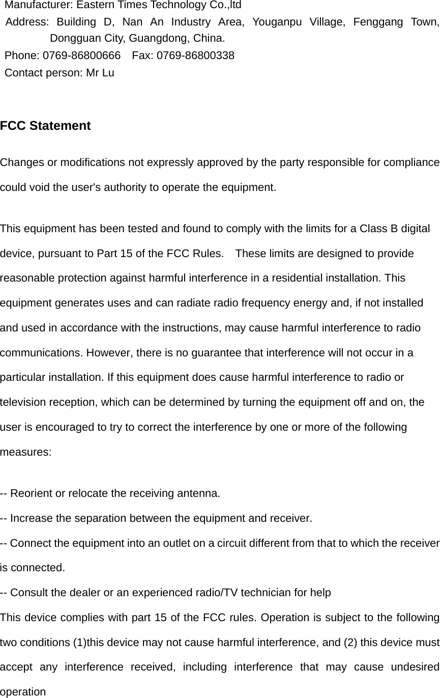   Manufacturer: Eastern Times Technology Co.,ltd Address: Building D, Nan An Industry Area, Youganpu Village, Fenggang Town, Dongguan City, Guangdong, China. Phone: 0769-86800666  Fax: 0769-86800338 Contact person: Mr Lu   FCC Statement Changes or modifications not expressly approved by the party responsible for compliance could void the user&apos;s authority to operate the equipment.   This equipment has been tested and found to comply with the limits for a Class B digital device, pursuant to Part 15 of the FCC Rules.    These limits are designed to provide reasonable protection against harmful interference in a residential installation. This equipment generates uses and can radiate radio frequency energy and, if not installed and used in accordance with the instructions, may cause harmful interference to radio communications. However, there is no guarantee that interference will not occur in a particular installation. If this equipment does cause harmful interference to radio or television reception, which can be determined by turning the equipment off and on, the user is encouraged to try to correct the interference by one or more of the following measures: -- Reorient or relocate the receiving antenna.   -- Increase the separation between the equipment and receiver.   -- Connect the equipment into an outlet on a circuit different from that to which the receiver is connected.   -- Consult the dealer or an experienced radio/TV technician for help This device complies with part 15 of the FCC rules. Operation is subject to the following two conditions (1)this device may not cause harmful interference, and (2) this device must accept any interference received, including interference that may cause undesired operation  
