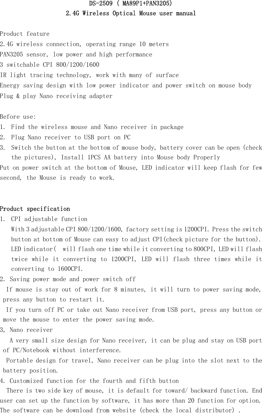   DS-2509 ( MA89P1+PAN3205)  2.4G Wireless Optical Mouse user manual  Product feature 2.4G wireless connection, operating range 10 meters PAN3205 sensor, low power and high performance 3 switchable CPI 800/1200/1600    IR light tracing technology, work with many of surface Energy saving design with low power indicator and power switch on mouse body Plug &amp; play Nano receiving adapter   Before use: 1. Find the wireless mouse and Nano receiver in package 2. Plug Nano receiver to USB port on PC 3. Switch the button at the bottom of mouse body, battery cover can be open (check the pictures), Install 1PCS AA battery into Mouse body Properly Put on power switch at the bottom of Mouse, LED indicator will keep flash for few second, the Mouse is ready to work.   Product specification 1. CPI adjustable function With 3 adjustable CPI 800/1200/1600, factory setting is 1200CPI. Press the switch button at bottom of Mouse can easy to adjust CPI(check picture for the button). LED indicator(  will flash one time while it converting to 800CPI, LED will flash twice  while  it  converting  to 1200CPI, LED will flash  three  times while it converting to 1600CPI.  2. Saving power mode and power switch off  If mouse is stay out of work for 8 minutes, it will turn to power saving mode, press any button to restart it.  If you turn off PC or take out Nano receiver from USB port, press any button or move the mouse to enter the power saving mode. 3, Nano receiver  A very small size design for Nano receiver, it can be plug and stay on USB port of PC/Notebook without interference. Portable design for travel, Nano receiver can be plug into the slot next to the battery position. 4. Customized function for the fourth and fifth button    There is two side key of mouse, it is default for toward/ backward function. End user can set up the function by software, it has more than 20 function for option. The software can be download from website (check the local distributor) .   