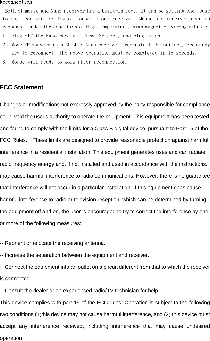   Reconnection  Both of mouse and Nano receiver has a built-in code, It can be setting one mouse to one receiver, or few of mouse to one receiver. Mouse and receiver need to reconnect under the condition of High temperature, high magnetic, strong vibrate. 1. Plug off the Nano receiver from USB port, and plug it on 2. Move RF mouse within 50CM to Nano receiver, re-install the battery, Press any key to reconnect, the above operation must be completed in 15 seconds. 3. Mouse will ready to work after reconnection.   FCC Statement Changes or modifications not expressly approved by the party responsible for compliance could void the user&apos;s authority to operate the equipment. This equipment has been tested and found to comply with the limits for a Class B digital device, pursuant to Part 15 of the FCC Rules.    These limits are designed to provide reasonable protection against harmful interference in a residential installation. This equipment generates uses and can radiate radio frequency energy and, if not installed and used in accordance with the instructions, may cause harmful interference to radio communications. However, there is no guarantee that interference will not occur in a particular installation. If this equipment does cause harmful interference to radio or television reception, which can be determined by turning the equipment off and on, the user is encouraged to try to correct the interference by one or more of the following measures: -- Reorient or relocate the receiving antenna.   -- Increase the separation between the equipment and receiver.   -- Connect the equipment into an outlet on a circuit different from that to which the receiver is connected.   -- Consult the dealer or an experienced radio/TV technician for help This device complies with part 15 of the FCC rules. Operation is subject to the following two conditions (1)this device may not cause harmful interference, and (2) this device must accept any interference received, including interference that may cause undesired operation 