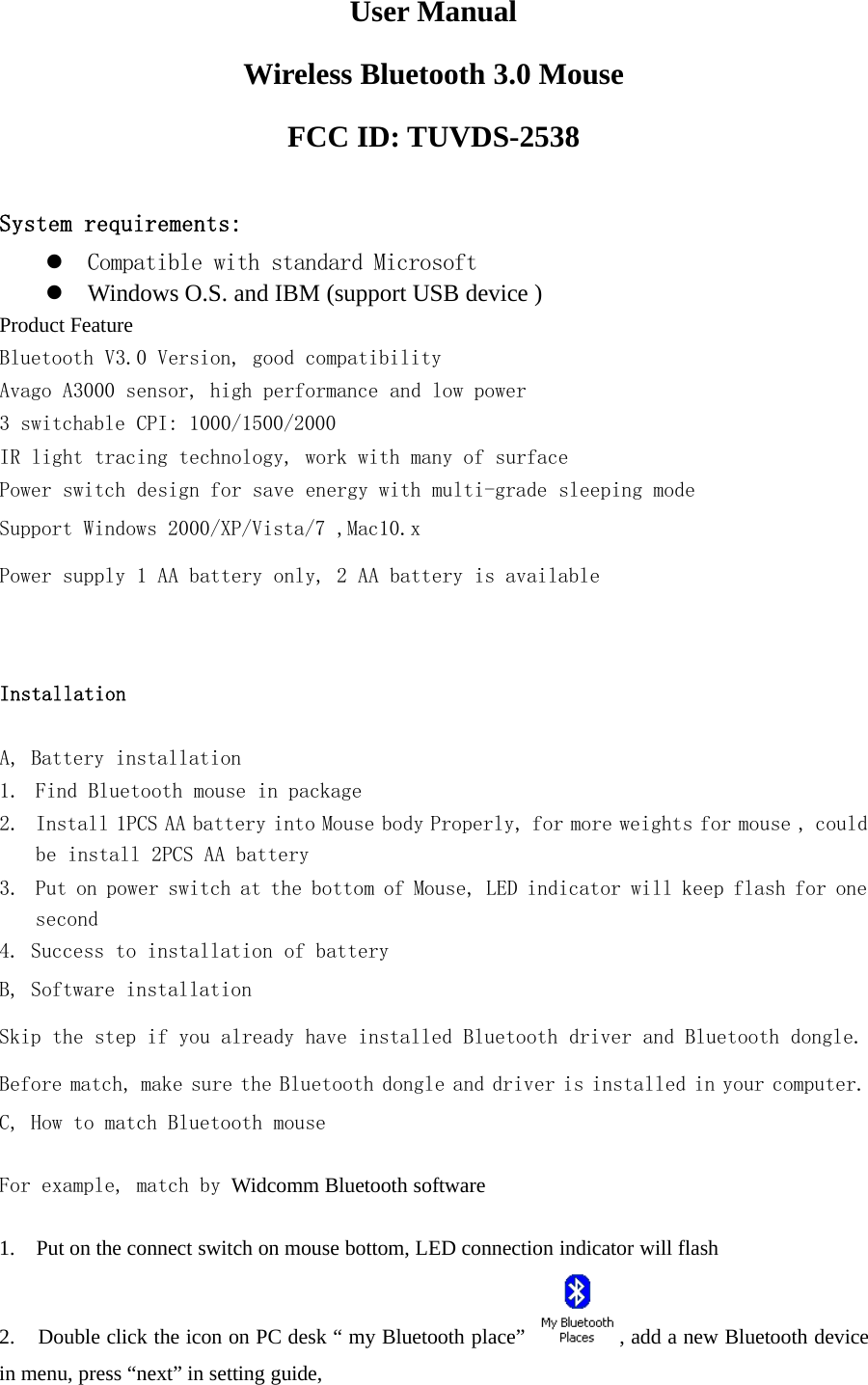 User ManualWireless Bluetooth 3.0 MouseFCC ID: TUVDS-2538System requirements:zCompatible with standard MicrosoftzWindows O.S. and IBM (support USB device )Product FeatureBluetooth V3.0 Version, good compatibilityAvago A3000 sensor, high performance and low power3 switchable CPI: 1000/1500/2000IR light tracing technology, work with many of surfacePower switch design for save energy with multi-grade sleeping modeSupport Windows 2000/XP/Vista/7 ,Mac10.xPower supply 1 AA battery only, 2 AA battery is availableInstallationA, Battery installation1. Find Bluetooth mouse in package2. Install 1PCS AA battery into Mouse body Properly, for more weights for mouse , couldbe install 2PCS AA battery3. Put on power switch at the bottom of Mouse, LED indicator will keep flash for onesecond4. Success to installation of batteryB, Software installationSkip the step if you already have installed Bluetooth driver and Bluetooth dongle.Before match, make sure the Bluetooth dongle and driver is installed in your computer.C, How to match Bluetooth mouseFor example, match by Widcomm Bluetooth software1. Put on the connect switch on mouse bottom, LED connection indicator will flash2. Double click the icon on PC desk “ my Bluetooth place” ,addanewBluetoothdevicein menu, press “next” in setting guide,