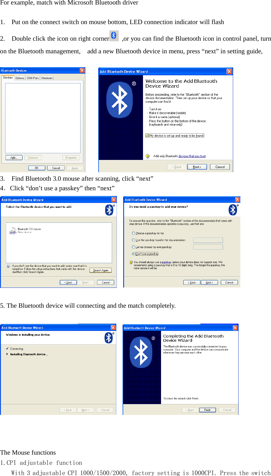 For example, match with Microsoft Bluetooth driver1. Put on the connect switch on mouse bottom, LED connection indicator will flash2. Double click the icon on right corner ,or you can find the Bluetooth icon in control panel, turnon the Bluetooth management, add a new Bluetooth device in menu, press “next” in setting guide,3. Find Bluetooth 3.0 mouse after scanning, click “next”4．Click “don’t use a passkey” then “next”5. The Bluetooth device will connecting and the match completely.The Mouse functions1.CPI adjustable functionWith 3 adjustable CPI 1000/1500/2000, factory setting is 1000CPI. Press the switch