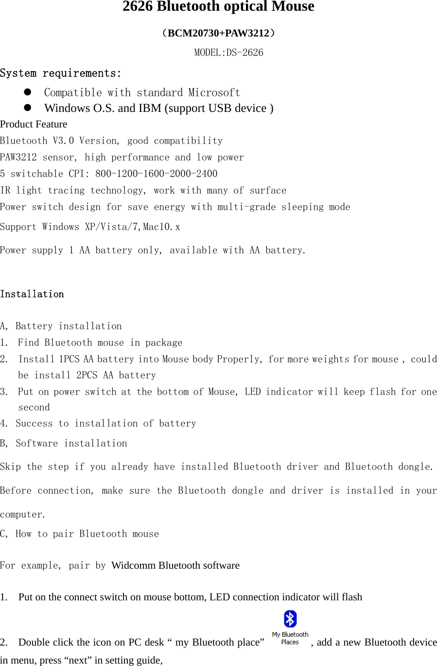  2626 Bluetooth optical Mouse （BCM20730+PAW3212） MODEL:DS-2626 System requirements: z Compatible with standard Microsoft  z Windows O.S. and IBM (support USB device )     Product Feature Bluetooth V3.0 Version, good compatibility PAW3212 sensor, high performance and low power 5 switchable CPI: 800-1200-1600-2000-2400  IR light tracing technology, work with many of surface Power switch design for save energy with multi-grade sleeping mode Support Windows XP/Vista/7,Mac10.x Power supply 1 AA battery only, available with AA battery.   Installation    A, Battery installation  1. Find Bluetooth mouse in package 2. Install 1PCS AA battery into Mouse body Properly, for more weights for mouse , could be install 2PCS AA battery 3. Put on power switch at the bottom of Mouse, LED indicator will keep flash for one second 4. Success to installation of battery B, Software installation Skip the step if you already have installed Bluetooth driver and Bluetooth dongle. Before connection, make sure the Bluetooth dongle and driver is installed in your computer. C, How to pair Bluetooth mouse  For example, pair by Widcomm Bluetooth software  1.    Put on the connect switch on mouse bottom, LED connection indicator will flash   2.    Double click the icon on PC desk “ my Bluetooth place”  , add a new Bluetooth device in menu, press “next” in setting guide,       