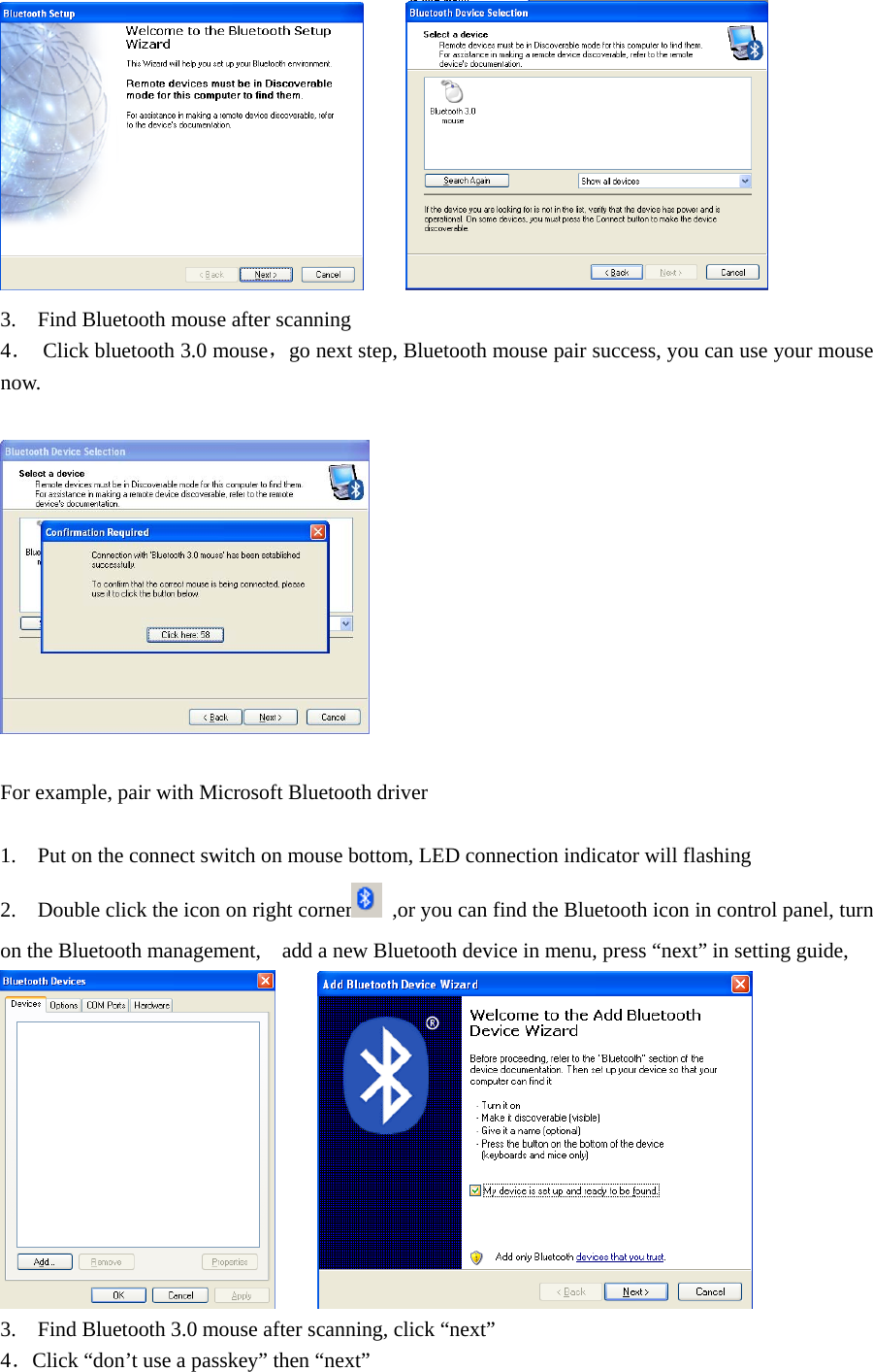        3.    Find Bluetooth mouse after scanning   4． Click bluetooth 3.0 mouse，go next step, Bluetooth mouse pair success, you can use your mouse now.    For example, pair with Microsoft Bluetooth driver    1.    Put on the connect switch on mouse bottom, LED connection indicator will flashing   2.    Double click the icon on right corner   ,or you can find the Bluetooth icon in control panel, turn on the Bluetooth management,    add a new Bluetooth device in menu, press “next” in setting guide,         3.    Find Bluetooth 3.0 mouse after scanning, click “next” 4．Click “don’t use a passkey” then “next”   