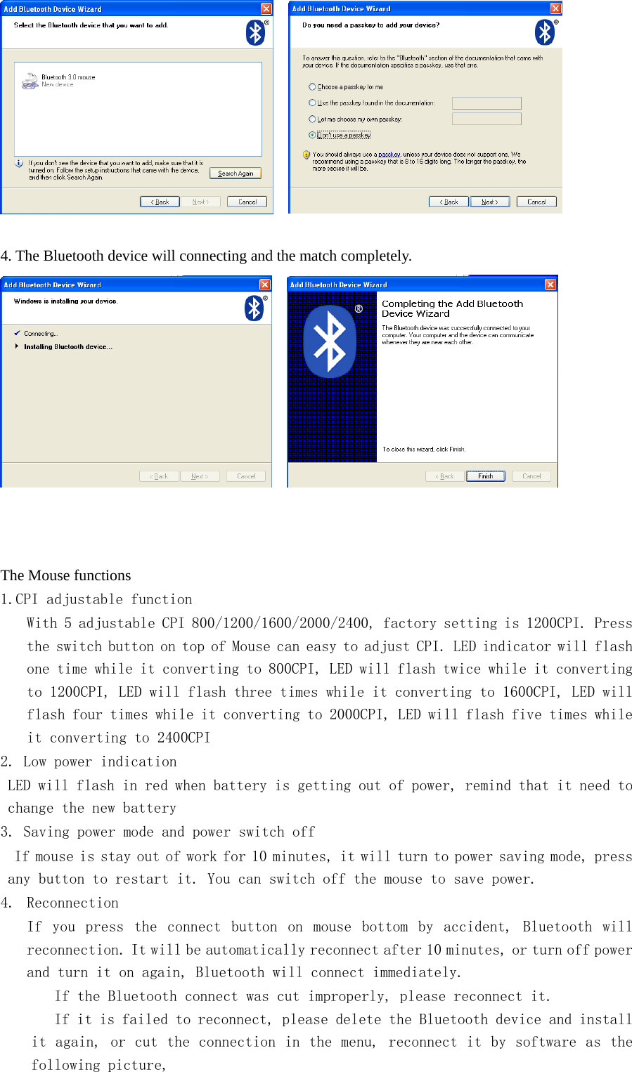       4. The Bluetooth device will connecting and the match completely.            The Mouse functions 1.CPI adjustable function With 5 adjustable CPI 800/1200/1600/2000/2400, factory setting is 1200CPI. Press the switch button on top of Mouse can easy to adjust CPI. LED indicator will flash one time while it converting to 800CPI, LED will flash twice while it converting to 1200CPI, LED will flash three times while it converting to 1600CPI, LED will flash four times while it converting to 2000CPI, LED will flash five times while it converting to 2400CPI 2. Low power indication LED will flash in red when battery is getting out of power, remind that it need to change the new battery 3. Saving power mode and power switch off  If mouse is stay out of work for 10 minutes, it will turn to power saving mode, press any button to restart it. You can switch off the mouse to save power. 4. Reconnection If  you  press  the  connect  button  on  mouse  bottom  by  accident,  Bluetooth  will reconnection. It will be automatically reconnect after 10 minutes, or turn off power and turn it on again, Bluetooth will connect immediately.    If the Bluetooth connect was cut improperly, please reconnect it.    If it is failed to reconnect, please delete the Bluetooth device and install it again, or cut the connection in the menu, reconnect it by software as the following picture,  