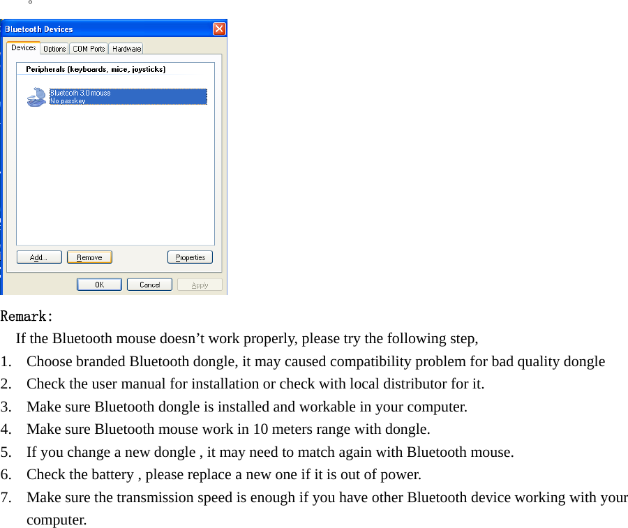  。     Remark:     If the Bluetooth mouse doesn’t work properly, please try the following step, 1. Choose branded Bluetooth dongle, it may caused compatibility problem for bad quality dongle 2. Check the user manual for installation or check with local distributor for it. 3. Make sure Bluetooth dongle is installed and workable in your computer. 4. Make sure Bluetooth mouse work in 10 meters range with dongle. 5. If you change a new dongle , it may need to match again with Bluetooth mouse. 6. Check the battery , please replace a new one if it is out of power. 7. Make sure the transmission speed is enough if you have other Bluetooth device working with your computer.            