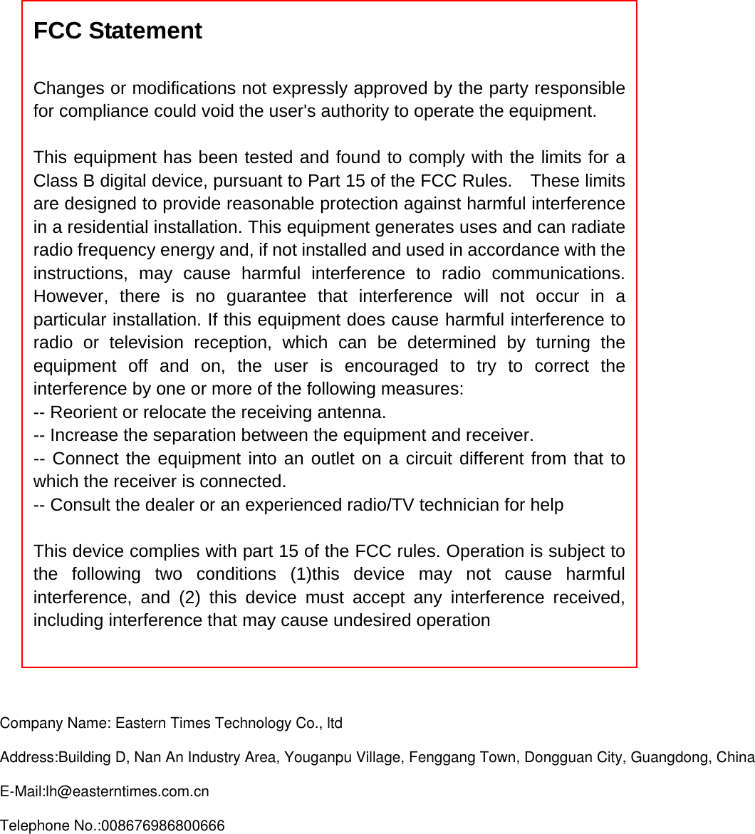 FCC Statement  Changes or modifications not expressly approved by the party responsible for compliance could void the user&apos;s authority to operate the equipment.      This equipment has been tested and found to comply with the limits for a Class B digital device, pursuant to Part 15 of the FCC Rules.    These limits are designed to provide reasonable protection against harmful interference in a residential installation. This equipment generates uses and can radiate radio frequency energy and, if not installed and used in accordance with the instructions, may cause harmful interference to radio communications. However, there is no guarantee that interference will not occur in a particular installation. If this equipment does cause harmful interference to radio or television reception, which can be determined by turning the equipment off and on, the user is encouraged to try to correct the interference by one or more of the following measures:   -- Reorient or relocate the receiving antenna.     -- Increase the separation between the equipment and receiver.     -- Connect the equipment into an outlet on a circuit different from that to which the receiver is connected.     -- Consult the dealer or an experienced radio/TV technician for help      This device complies with part 15 of the FCC rules. Operation is subject to the following two conditions (1)this device may not cause harmful interference, and (2) this device must accept any interference received, including interference that may cause undesired operation     Company Name: Eastern Times Technology Co., ltd Address:Building D, Nan An Industry Area, Youganpu Village, Fenggang Town, Dongguan City, Guangdong, ChinaE-Mail:lh@easterntimes.com.cnTelephone No.:008676986800666