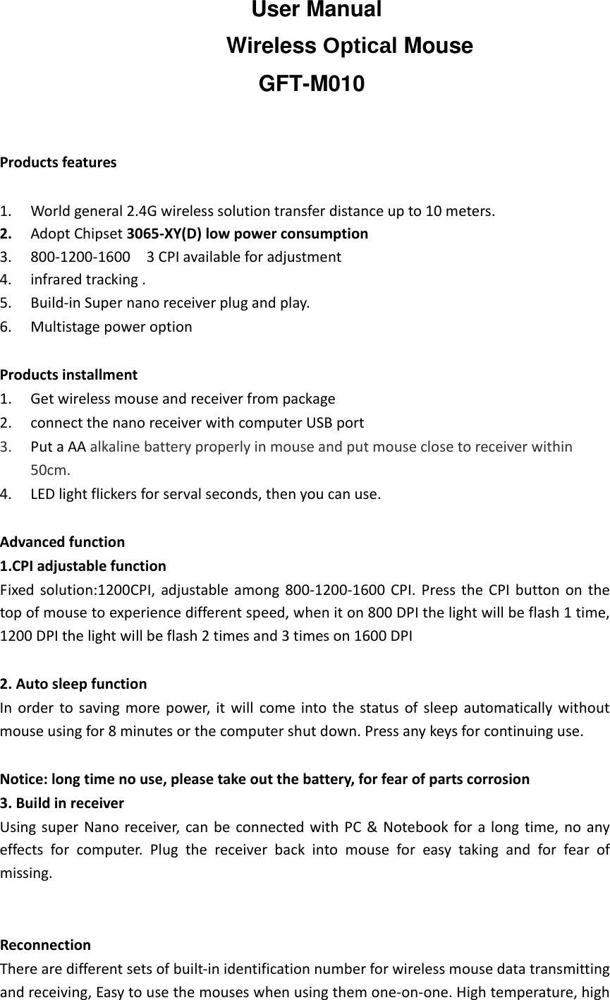   Productsfeatures1. Worldgeneral2.4Gwirelesssolutiontransferdistanceupto10meters.2. AdoptChipset3065‐XY(D)lowpowerconsumption3. 800‐1200‐16003CPIavailableforadjustment4. infraredtracking.5. Build‐inSupernanoreceiverplugandplay.6. MultistagepoweroptionProductsinstallment1. Getwirelessmouseandreceiverfrompackage2. connectthenanoreceiverwithcomputerUSBport3. PutaAAalkalinebatteryproperlyinmouseandputmouseclosetoreceiverwithin50cm.4. LEDlightflickersforservalseconds,thenyoucanuse.Advancedfunction1.CPIadjustablefunctionFixedsolution:1200CPI,adjustableamong800‐1200‐1600CPI.PresstheCPIbuttononthetopofmousetoexperiencedifferentspeed,wheniton800DPIthelightwillbeflash1time,1200DPIthelightwillbeflash2timesand3timeson1600DPI2.AutosleepfunctionInordertosavingmorepower,itwillcomeintothestatusofsleepautomaticallywithoutmouseusingfor8minutesorthecomputershutdown.Pressanykeysforcontinuinguse.Notice:longtimenouse,pleasetakeoutthebattery,forfearofpartscorrosion3.BuildinreceiverUsingsuperNanoreceiver,canbeconnectedwithPC&amp;Notebookforalongtime,noanyeffectsforcomputer.Plugthereceiverbackintomouseforeasytakingandforfearofmissing.ReconnectionTherearedifferentsetsofbuilt‐inidentificationnumberforwirelessmousedatatransmittingandreceiving,Easytousethemouseswhenusingthemone‐on‐one.Hightemperature,highUser ManualWireless Optical MouseGFT-M010