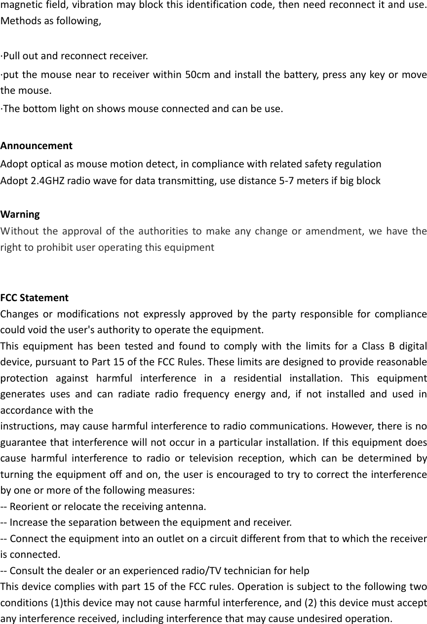   magneticfield,vibrationmayblockthisidentificationcode,thenneedreconnectitanduse.Methodsasfollowing,∙Pulloutandreconnectreceiver.∙putthemouseneartoreceiverwithin50cmandinstallthebattery,pressanykeyormovethemouse.∙Thebottomlightonshowsmouseconnectedandcanbeuse.AnnouncementAdoptopticalasmousemotiondetect,incompliancewithrelatedsafetyregulationAdopt2.4GHZradiowavefordatatransmitting,usedistance5‐7metersifbigblockWarningWithouttheapprovaloftheauthoritiestomakeanychangeoramendment,wehavetherighttoprohibituseroperatingthisequipmentFCCStatementChangesormodificationsnotexpresslyapprovedbythepartyresponsibleforcompliancecouldvoidtheuser&apos;sauthoritytooperatetheequipment.ThisequipmenthasbeentestedandfoundtocomplywiththelimitsforaClassBdigitaldevice,pursuanttoPart15oftheFCCRules.Theselimitsaredesignedtoprovidereasonableprotectionagainstharmfulinterferenceinaresidentialinstallation.Thisequipmentgeneratesusesandcanradiateradiofrequencyenergyand,ifnotinstalledandusedinaccordancewiththeinstructions,maycauseharmfulinterferencetoradiocommunications.However,thereisnoguaranteethatinterferencewillnotoccurinaparticularinstallation.Ifthisequipmentdoescauseharmfulinterferencetoradioortelevisionreception,whichcanbedeterminedbyturningtheequipmentoffandon,theuserisencouragedtotrytocorrecttheinterferencebyoneormoreofthefollowingmeasures:‐‐Reorientorrelocatethereceivingantenna.‐‐Increasetheseparationbetweentheequipmentandreceiver.‐‐Connecttheequipmentintoanoutletonacircuitdifferentfromthattowhichthereceiverisconnected.‐‐Consultthedealeroranexperiencedradio/TVtechnicianforhelpThisdevicecomplieswithpart15oftheFCCrules.Operationissubjecttothefollowingtwoconditions(1)thisdevicemaynotcauseharmfulinterference,and(2)thisdevicemustacceptanyinterferencereceived,includinginterferencethatmaycauseundesiredoperation.