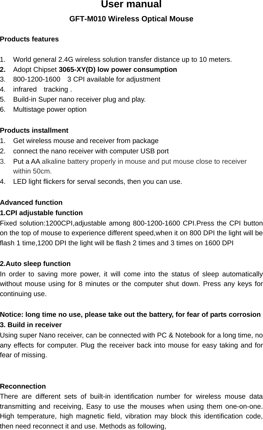  User manual GFT-M010 Wireless Optical Mouse  Products features  1.  World general 2.4G wireless solution transfer distance up to 10 meters. 2.  Adopt Chipset 3065-XY(D) low power consumption 3.  800-1200-1600    3 CPI available for adjustment 4.  infrared  tracking . 5.  Build-in Super nano receiver plug and play.           6.  Multistage power option  Products installment 1.  Get wireless mouse and receiver from package 2.  connect the nano receiver with computer USB port 3.  Put a AA alkaline battery properly in mouse and put mouse close to receiver within 50cm.   4.  LED light flickers for serval seconds, then you can use.  Advanced function 1.CPI adjustable function Fixed solution:1200CPI,adjustable among 800-1200-1600 CPI.Press the CPI button on the top of mouse to experience different speed,when it on 800 DPI the light will be flash 1 time,1200 DPI the light will be flash 2 times and 3 times on 1600 DPI  2.Auto sleep function In order to saving more power, it will come into the status of sleep automatically without mouse using for 8 minutes or the computer shut down. Press any keys for continuing use.    Notice: long time no use, please take out the battery, for fear of parts corrosion 3. Build in receiver Using super Nano receiver, can be connected with PC &amp; Notebook for a long time, no any effects for computer. Plug the receiver back into mouse for easy taking and for fear of missing.   Reconnection There are different sets of built-in identification number for wireless mouse data transmitting and receiving, Easy to use the mouses when using them one-on-one. High temperature, high magnetic field, vibration may block this identification code, then need reconnect it and use. Methods as following, 