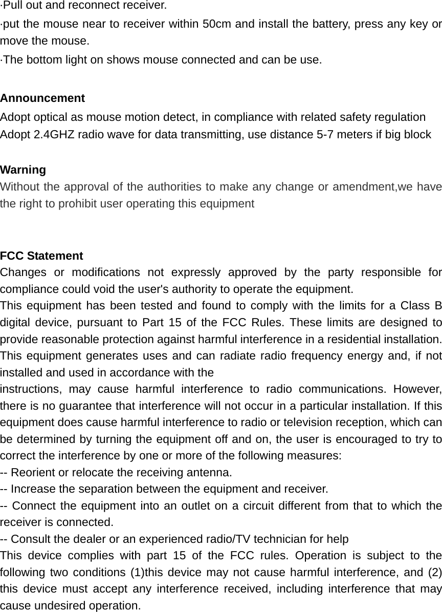   ·Pull out and reconnect receiver.   ·put the mouse near to receiver within 50cm and install the battery, press any key or move the mouse.   ·The bottom light on shows mouse connected and can be use.  Announcement Adopt optical as mouse motion detect, in compliance with related safety regulation Adopt 2.4GHZ radio wave for data transmitting, use distance 5-7 meters if big block    Warning Without the approval of the authorities to make any change or amendment,we have the right to prohibit user operating this equipment   FCC Statement Changes or modifications not expressly approved by the party responsible for compliance could void the user&apos;s authority to operate the equipment. This equipment has been tested and found to comply with the limits for a Class B digital device, pursuant to Part 15 of the FCC Rules. These limits are designed to provide reasonable protection against harmful interference in a residential installation. This equipment generates uses and can radiate radio frequency energy and, if not installed and used in accordance with the instructions, may cause harmful interference to radio communications. However, there is no guarantee that interference will not occur in a particular installation. If this equipment does cause harmful interference to radio or television reception, which can be determined by turning the equipment off and on, the user is encouraged to try to correct the interference by one or more of the following measures: -- Reorient or relocate the receiving antenna. -- Increase the separation between the equipment and receiver. -- Connect the equipment into an outlet on a circuit different from that to which the receiver is connected. -- Consult the dealer or an experienced radio/TV technician for help This device complies with part 15 of the FCC rules. Operation is subject to the following two conditions (1)this device may not cause harmful interference, and (2) this device must accept any interference received, including interference that may cause undesired operation.   