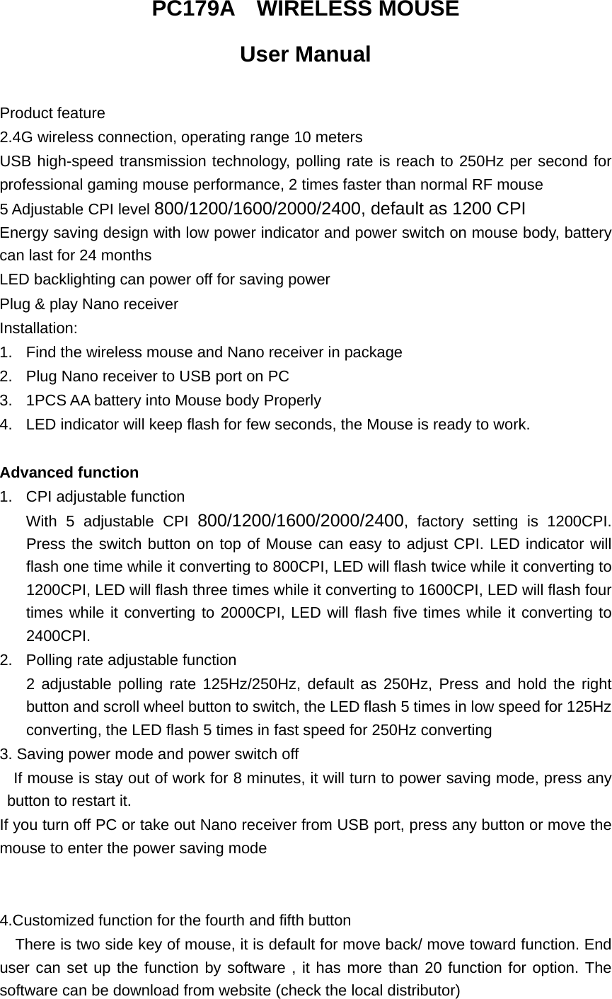  PC179A  WIRELESS MOUSE  User Manual  Product feature 2.4G wireless connection, operating range 10 meters USB high-speed transmission technology, polling rate is reach to 250Hz per second for professional gaming mouse performance, 2 times faster than normal RF mouse 5 Adjustable CPI level 800/1200/1600/2000/2400, default as 1200 CPI     Energy saving design with low power indicator and power switch on mouse body, battery can last for 24 months LED backlighting can power off for saving power Plug &amp; play Nano receiver   Installation: 1.  Find the wireless mouse and Nano receiver in package 2.  Plug Nano receiver to USB port on PC     3.  1PCS AA battery into Mouse body Properly 4.  LED indicator will keep flash for few seconds, the Mouse is ready to work.  Advanced function 1.  CPI adjustable function With 5 adjustable CPI 800/1200/1600/2000/2400, factory setting is 1200CPI. Press the switch button on top of Mouse can easy to adjust CPI. LED indicator will flash one time while it converting to 800CPI, LED will flash twice while it converting to 1200CPI, LED will flash three times while it converting to 1600CPI, LED will flash four times while it converting to 2000CPI, LED will flash five times while it converting to 2400CPI. 2.  Polling rate adjustable function 2 adjustable polling rate 125Hz/250Hz, default as 250Hz, Press and hold the right button and scroll wheel button to switch, the LED flash 5 times in low speed for 125Hz converting, the LED flash 5 times in fast speed for 250Hz converting 3. Saving power mode and power switch off   If mouse is stay out of work for 8 minutes, it will turn to power saving mode, press any button to restart it.   If you turn off PC or take out Nano receiver from USB port, press any button or move the mouse to enter the power saving mode    4.Customized function for the fourth and fifth button       There is two side key of mouse, it is default for move back/ move toward function. End user can set up the function by software , it has more than 20 function for option. The software can be download from website (check the local distributor) 