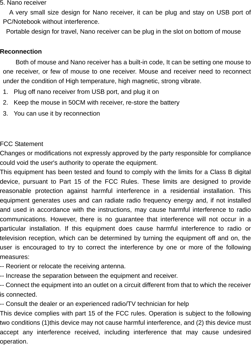   5. Nano receiver   A very small size design for Nano receiver, it can be plug and stay on USB port of PC/Notebook without interference. Portable design for travel, Nano receiver can be plug in the slot on bottom of mouse    Reconnection   Both of mouse and Nano receiver has a built-in code, It can be setting one mouse to one receiver, or few of mouse to one receiver. Mouse and receiver need to reconnect under the condition of High temperature, high magnetic, strong vibrate. 1.  Plug off nano receiver from USB port, and plug it on 2.  Keep the mouse in 50CM with receiver, re-store the battery 3.  You can use it by reconnection    FCC Statement Changes or modifications not expressly approved by the party responsible for compliance could void the user&apos;s authority to operate the equipment. This equipment has been tested and found to comply with the limits for a Class B digital device, pursuant to Part 15 of the FCC Rules. These limits are designed to provide reasonable protection against harmful interference in a residential installation. This equipment generates uses and can radiate radio frequency energy and, if not installed and used in accordance with the instructions, may cause harmful interference to radio communications. However, there is no guarantee that interference will not occur in a particular installation. If this equipment does cause harmful interference to radio or television reception, which can be determined by turning the equipment off and on, the user is encouraged to try to correct the interference by one or more of the following measures: -- Reorient or relocate the receiving antenna. -- Increase the separation between the equipment and receiver. -- Connect the equipment into an outlet on a circuit different from that to which the receiver is connected. -- Consult the dealer or an experienced radio/TV technician for help This device complies with part 15 of the FCC rules. Operation is subject to the following two conditions (1)this device may not cause harmful interference, and (2) this device must accept any interference received, including interference that may cause undesired operation.  