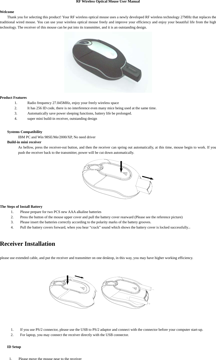 RF Wireless Optical Mouse User Manual  Welcome Thank you for selecting this product! Your RF wireless optical mouse uses a newly developed RF wireless technology 27MHz that replaces the traditional wired mouse. You can use your wireless optical mouse freely and improve your efficiency and enjoy your beautiful life from the high technology. The receiver of this mouse can be put into its transmitter, and it is an outstanding design.  Product Features 1. Radio frequency 27.045MHz, enjoy your freely wireless space 2. It has 256 ID code, there is no interference even many mice being used at the same time. 3. Automatically save power sleeping functions, battery life be prolonged. 4. super mini build-in receiver, outstanding design  Systems Compatibility     IBM PC and Win 98SE/Me/2000/XP, No need driver Build-in mini receiver As bellow, press the receiver-out button, and then the receiver can spring out automatically, at this time, mouse begin to work. If you push the receiver back to the transmitter, power will be cut down automatically.  The Steps of Install Battery 1. Please prepare for two PCS new AAA alkaline batteries 2. Press the button of the mouse upper cover and pull the battery cover rearward (Please see the reference picture) 3. Please insert the batteries correctly according to the polarity marks of the battery grooves. 4. Pull the battery covers forward, when you hear “crack” sound which shows the battery cover is locked successfully.。  Receiver Installation please use extended cable, and put the receiver and transmitter on one desktop, in this way, you may have higher working efficiency.     1. If you use PS/2 connector, please use the USB to PS/2 adaptor and connect with the connector before your computer start-up. 2. For laptop, you may connect the receiver directly with the USB connector. ID Setup 1. Please move the mouse near to the receiver 