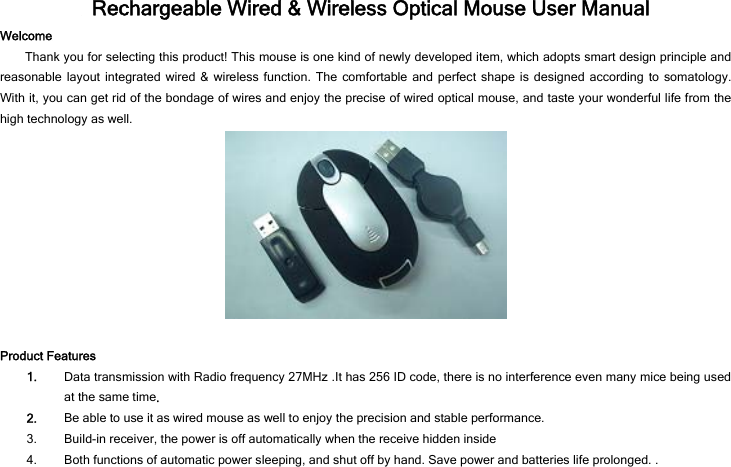   Rechargeable Wired &amp; Wireless Optical Mouse User Manual Welcome Thank you for selecting this product! This mouse is one kind of newly developed item, which adopts smart design principle and reasonable layout integrated wired &amp; wireless function. The comfortable and perfect shape is designed according to somatology. With it, you can get rid of the bondage of wires and enjoy the precise of wired optical mouse, and taste your wonderful life from the high technology as well.   Product Features 1. Data transmission with Radio frequency 27MHz .It has 256 ID code, there is no interference even many mice being used at the same time. 2. Be able to use it as wired mouse as well to enjoy the precision and stable performance. 3. Build-in receiver, the power is off automatically when the receive hidden inside 4. Both functions of automatic power sleeping, and shut off by hand. Save power and batteries life prolonged. . 