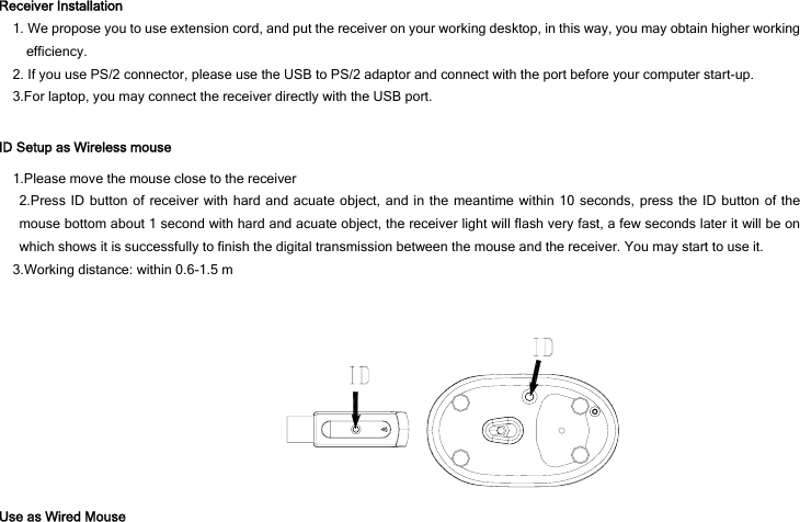 Receiver Installation 1. We propose you to use extension cord, and put the receiver on your working desktop, in this way, you may obtain higher working efficiency. 2. If you use PS/2 connector, please use the USB to PS/2 adaptor and connect with the port before your computer start-up. 3.For laptop, you may connect the receiver directly with the USB port.  ID Setup as Wireless mouse 1.Please move the mouse close to the receiver 2.Press ID button of receiver with hard and acuate object, and in the meantime within 10 seconds, press the ID button of the mouse bottom about 1 second with hard and acuate object, the receiver light will flash very fast, a few seconds later it will be on which shows it is successfully to finish the digital transmission between the mouse and the receiver. You may start to use it. 3.Working distance: within 0.6-1.5 m     Use as Wired Mouse 