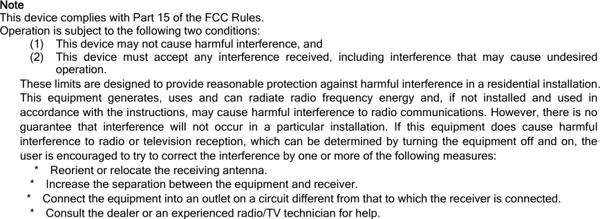 Note This device complies with Part 15 of the FCC Rules. Operation is subject to the following two conditions: (1) This device may not cause harmful interference, and (2) This device must accept any interference received, including interference that may cause undesired operation. These limits are designed to provide reasonable protection against harmful interference in a residential installation. This equipment generates, uses and can radiate radio frequency energy and, if not installed and used in accordance with the instructions, may cause harmful interference to radio communications. However, there is no guarantee that interference will not occur in a particular installation. If this equipment does cause harmful interference to radio or television reception, which can be determined by turning the equipment off and on, the user is encouraged to try to correct the interference by one or more of the following measures: * Reorient or relocate the receiving antenna. * Increase the separation between the equipment and receiver. * Connect the equipment into an outlet on a circuit different from that to which the receiver is connected. * Consult the dealer or an experienced radio/TV technician for help.   