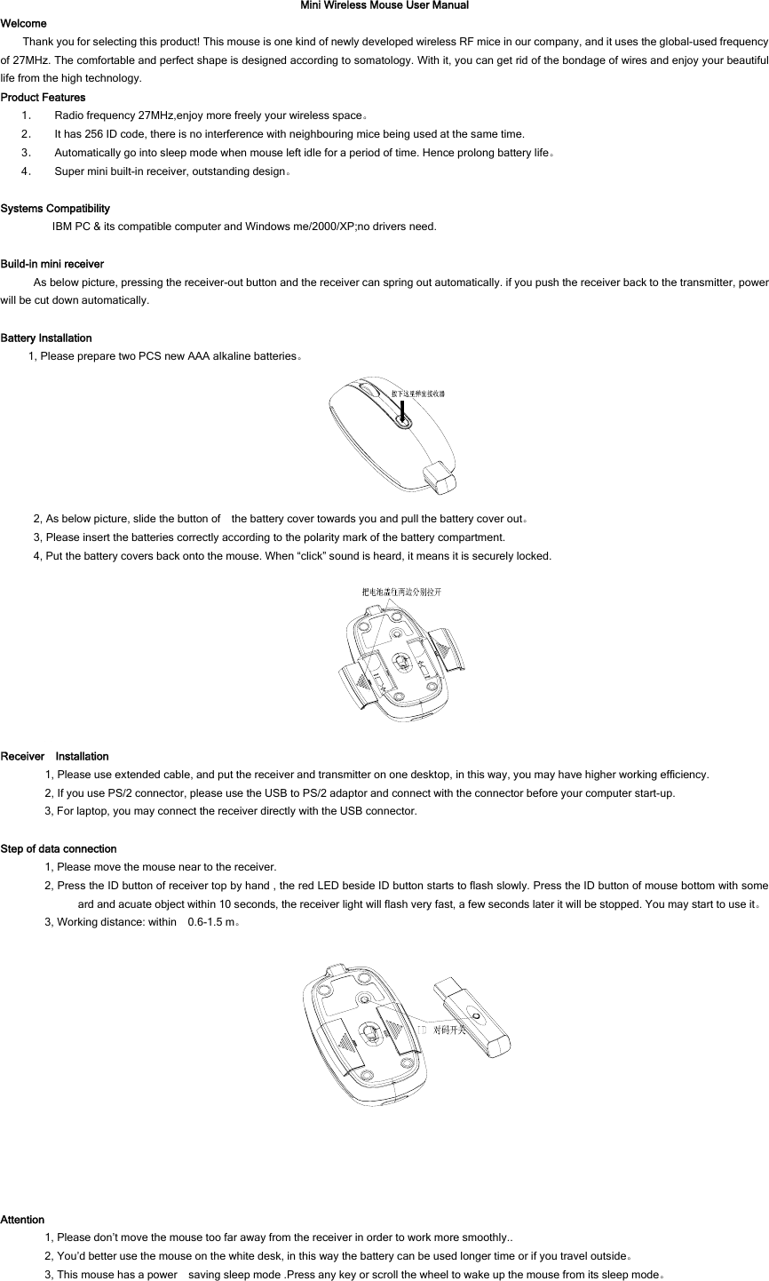 Mini Wireless Mouse User Manual Welcome Thank you for selecting this product! This mouse is one kind of newly developed wireless RF mice in our company, and it uses the global-used frequency of 27MHz. The comfortable and perfect shape is designed according to somatology. With it, you can get rid of the bondage of wires and enjoy your beautiful life from the high technology. Product Features 1． Radio frequency 27MHz,enjoy more freely your wireless space。 2． It has 256 ID code, there is no interference with neighbouring mice being used at the same time. 3． Automatically go into sleep mode when mouse left idle for a period of time. Hence prolong battery life。 4． Super mini built-in receiver, outstanding design。  Systems Compatibility IBM PC &amp; its compatible computer and Windows me/2000/XP;no drivers need.  Build-in mini receiver As below picture, pressing the receiver-out button and the receiver can spring out automatically. if you push the receiver back to the transmitter, power will be cut down automatically.  Battery Installation 1, Please prepare two PCS new AAA alkaline batteries。     2, As below picture, slide the button of    the battery cover towards you and pull the battery cover out。 3, Please insert the batteries correctly according to the polarity mark of the battery compartment. 4, Put the battery covers back onto the mouse. When “click” sound is heard, it means it is securely locked.     Receiver  Installation 1, Please use extended cable, and put the receiver and transmitter on one desktop, in this way, you may have higher working efficiency. 2, If you use PS/2 connector, please use the USB to PS/2 adaptor and connect with the connector before your computer start-up. 3, For laptop, you may connect the receiver directly with the USB connector.  Step of data connection 1, Please move the mouse near to the receiver. 2, Press the ID button of receiver top by hand , the red LED beside ID button starts to flash slowly. Press the ID button of mouse bottom with some ard and acuate object within 10 seconds, the receiver light will flash very fast, a few seconds later it will be stopped. You may start to use it。 3, Working distance: within    0.6-1.5 m。    Attention 1, Please don’t move the mouse too far away from the receiver in order to work more smoothly.. 2, You’d better use the mouse on the white desk, in this way the battery can be used longer time or if you travel outside。 3, This mouse has a power    saving sleep mode .Press any key or scroll the wheel to wake up the mouse from its sleep mode。 