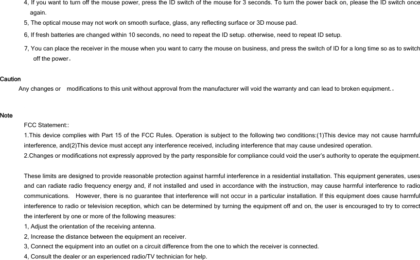 4, If you want to turn off the mouse power, press the ID switch of the mouse for 3 seconds. To turn the power back on, please the ID switch once again. 5, The optical mouse may not work on smooth surface, glass, any reflecting surface or 3D mouse pad. 6, If fresh batteries are changed within 10 seconds, no need to repeat the ID setup. otherwise, need to repeat ID setup. 7, You can place the receiver in the mouse when you want to carry the mouse on business, and press the switch of ID for a long time so as to switch off the power。  Caution Any changes or    modifications to this unit without approval from the manufacturer will void the warranty and can lead to broken equipment.。  Note FCC Statement::   1.This device complies with Part 15 of the FCC Rules. Operation is subject to the following two conditions:(1)This device may not cause harmful interference, and(2)This device must accept any interference received, including interference that may cause undesired operation.  2.Changes or modifications not expressly approved by the party responsible for compliance could void the user’s authority to operate the equipment.    These limits are designed to provide reasonable protection against harmful interference in a residential installation. This equipment generates, uses and can radiate radio frequency energy and, if not installed and used in accordance with the instruction, may cause harmful interference to radio communications.    However, there is no guarantee that interference will not occur in a particular installation. If this equipment does cause harmful interference to radio or television reception, which can be determined by turning the equipment off and on, the user is encouraged to try to correct the interferent by one or more of the following measures: 1, Adjust the orientation of the receiving antenna. 2, Increase the distance between the equipment an receiver. 3, Connect the equipment into an outlet on a circuit difference from the one to which the receiver is connected. 4, Consult the dealer or an experienced radio/TV technician for help.  