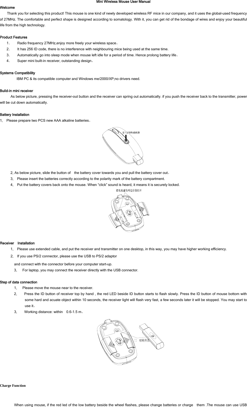 Mini Wireless Mouse User Manual Welcome Thank you for selecting this product! This mouse is one kind of newly developed wireless RF mice in our company, and it uses the global-used frequency of 27MHz. The comfortable and perfect shape is designed according to somatology. With it, you can get rid of the bondage of wires and enjoy your beautiful life from the high technology.  Product Features 1． Radio frequency 27MHz,enjoy more freely your wireless space。 2． It has 256 ID code, there is no interference with neighbouring mice being used at the same time. 3． Automatically go into sleep mode when mouse left idle for a period of time. Hence prolong battery life。 4． Super mini built-in receiver, outstanding design。  Systems Compatibility IBM PC &amp; its compatible computer and Windows me/2000/XP;no drivers need.  Build-in mini receiver As below picture, pressing the receiver-out button and the receiver can spring out automatically. if you push the receiver back to the transmitter, power will be cut down automatically.  Battery Installation 1,    Please prepare two PCS new AAA alkaline batteries。  2, As below picture, slide the button of    the battery cover towards you and pull the battery cover out。 3,    Please insert the batteries correctly according to the polarity mark of the battery compartment. 4,    Put the battery covers back onto the mouse. When “click” sound is heard, it means it is securely locked.    Receiver  Installation 1,    Please use extended cable, and put the receiver and transmitter on one desktop, in this way, you may have higher working efficiency. 2,    If you use PS/2 connector, please use the USB to PS/2 adaptor and connect with the connector before your computer start-up. 3,      For laptop, you may connect the receiver directly with the USB connector.  Step of data connection 1,      Please move the mouse near to the receiver. 2,        Press the ID button of receiver top by hand , the red LED beside ID button starts to flash slowly. Press the ID button of mouse bottom with some hard and acuate object within 10 seconds, the receiver light will flash very fast, a few seconds later it will be stopped. You may start to use it。 3,    Working distance: within  0.6-1.5 m。  Charge Function When using mouse, if the red led of the low battery beside the wheel flashes, please change batteries or charge    them .The mouse can use USB 