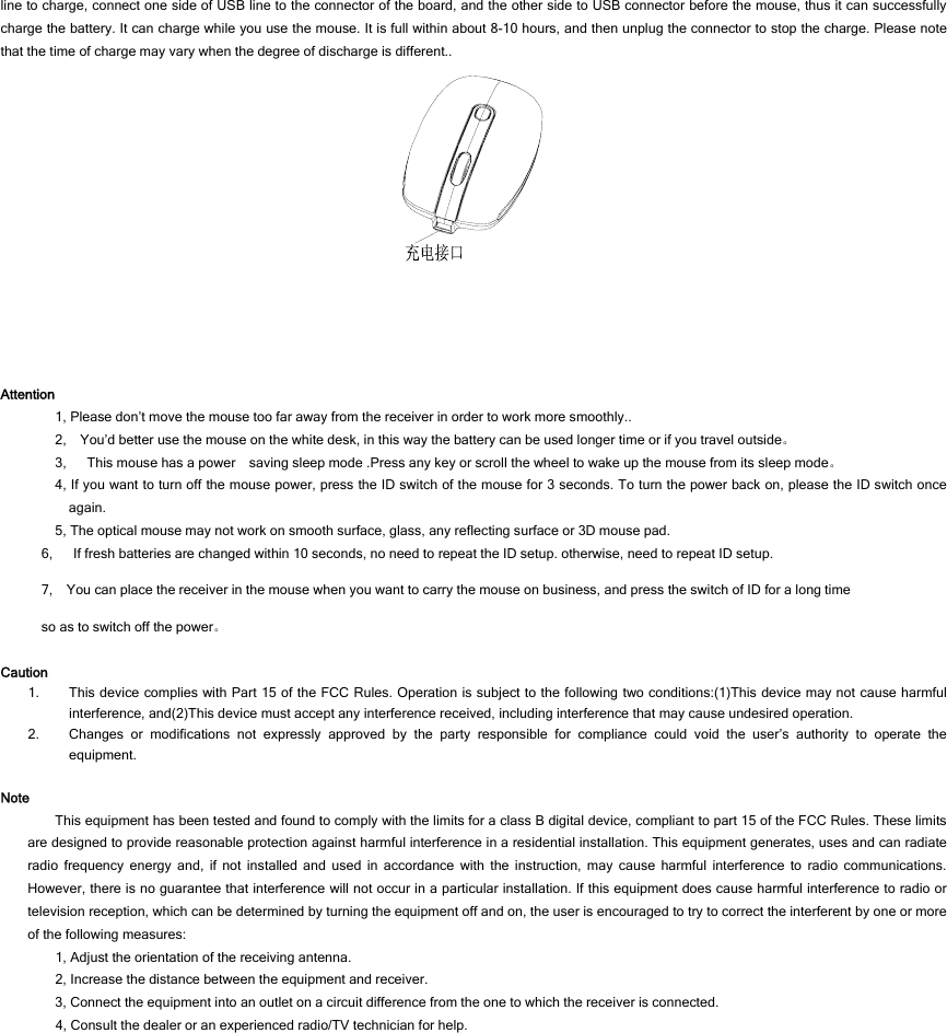 line to charge, connect one side of USB line to the connector of the board, and the other side to USB connector before the mouse, thus it can successfully charge the battery. It can charge while you use the mouse. It is full within about 8-10 hours, and then unplug the connector to stop the charge. Please note that the time of charge may vary when the degree of discharge is different..   Attention 1, Please don’t move the mouse too far away from the receiver in order to work more smoothly.. 2,    You’d better use the mouse on the white desk, in this way the battery can be used longer time or if you travel outside。 3,      This mouse has a power    saving sleep mode .Press any key or scroll the wheel to wake up the mouse from its sleep mode。 4, If you want to turn off the mouse power, press the ID switch of the mouse for 3 seconds. To turn the power back on, please the ID switch once again. 5, The optical mouse may not work on smooth surface, glass, any reflecting surface or 3D mouse pad. 6,      If fresh batteries are changed within 10 seconds, no need to repeat the ID setup. otherwise, need to repeat ID setup. 7,    You can place the receiver in the mouse when you want to carry the mouse on business, and press the switch of ID for a long time so as to switch off the power。  Caution 1. This device complies with Part 15 of the FCC Rules. Operation is subject to the following two conditions:(1)This device may not cause harmful interference, and(2)This device must accept any interference received, including interference that may cause undesired operation. 2. Changes or modifications not expressly approved by the party responsible for compliance could void the user’s authority to operate the equipment.  Note This equipment has been tested and found to comply with the limits for a class B digital device, compliant to part 15 of the FCC Rules. These limits are designed to provide reasonable protection against harmful interference in a residential installation. This equipment generates, uses and can radiate radio frequency energy and, if not installed and used in accordance with the instruction, may cause harmful interference to radio communications.  However, there is no guarantee that interference will not occur in a particular installation. If this equipment does cause harmful interference to radio or television reception, which can be determined by turning the equipment off and on, the user is encouraged to try to correct the interferent by one or more of the following measures: 1, Adjust the orientation of the receiving antenna. 2, Increase the distance between the equipment and receiver. 3, Connect the equipment into an outlet on a circuit difference from the one to which the receiver is connected. 4, Consult the dealer or an experienced radio/TV technician for help.  
