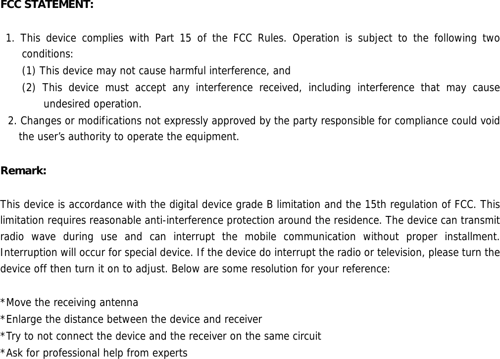    FCC STATEMENT:     1. This device complies with Part 15 of the FCC Rules. Operation is subject to the following two conditions:  (1) This device may not cause harmful interference, and  (2) This device must accept any interference received, including interference that may cause undesired operation.  2. Changes or modifications not expressly approved by the party responsible for compliance could void the user’s authority to operate the equipment.  Remark:   This device is accordance with the digital device grade B limitation and the 15th regulation of FCC. This limitation requires reasonable anti-interference protection around the residence. The device can transmit radio wave during use and can interrupt the mobile communication without proper installment. Interruption will occur for special device. If the device do interrupt the radio or television, please turn the device off then turn it on to adjust. Below are some resolution for your reference:   *Move the receiving antenna  *Enlarge the distance between the device and receiver  *Try to not connect the device and the receiver on the same circuit  *Ask for professional help from experts  