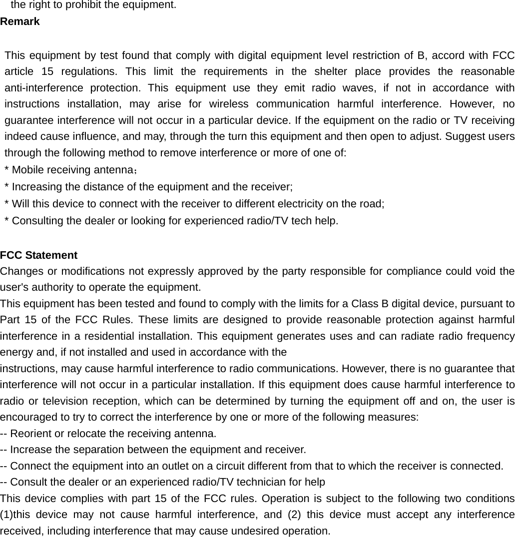   the right to prohibit the equipment. Remark     This equipment by test found that comply with digital equipment level restriction of B, accord with FCC article 15 regulations. This limit the requirements in the shelter place provides the reasonable anti-interference protection. This equipment use they emit radio waves, if not in accordance with instructions installation, may arise for wireless communication harmful interference. However, no guarantee interference will not occur in a particular device. If the equipment on the radio or TV receiving indeed cause influence, and may, through the turn this equipment and then open to adjust. Suggest users through the following method to remove interference or more of one of: * Mobile receiving antenna； * Increasing the distance of the equipment and the receiver; * Will this device to connect with the receiver to different electricity on the road; * Consulting the dealer or looking for experienced radio/TV tech help.  FCC Statement Changes or modifications not expressly approved by the party responsible for compliance could void the user&apos;s authority to operate the equipment. This equipment has been tested and found to comply with the limits for a Class B digital device, pursuant to Part 15 of the FCC Rules. These limits are designed to provide reasonable protection against harmful interference in a residential installation. This equipment generates uses and can radiate radio frequency energy and, if not installed and used in accordance with the instructions, may cause harmful interference to radio communications. However, there is no guarantee that interference will not occur in a particular installation. If this equipment does cause harmful interference to radio or television reception, which can be determined by turning the equipment off and on, the user is encouraged to try to correct the interference by one or more of the following measures: -- Reorient or relocate the receiving antenna. -- Increase the separation between the equipment and receiver. -- Connect the equipment into an outlet on a circuit different from that to which the receiver is connected. -- Consult the dealer or an experienced radio/TV technician for help This device complies with part 15 of the FCC rules. Operation is subject to the following two conditions (1)this device may not cause harmful interference, and (2) this device must accept any interference received, including interference that may cause undesired operation.  