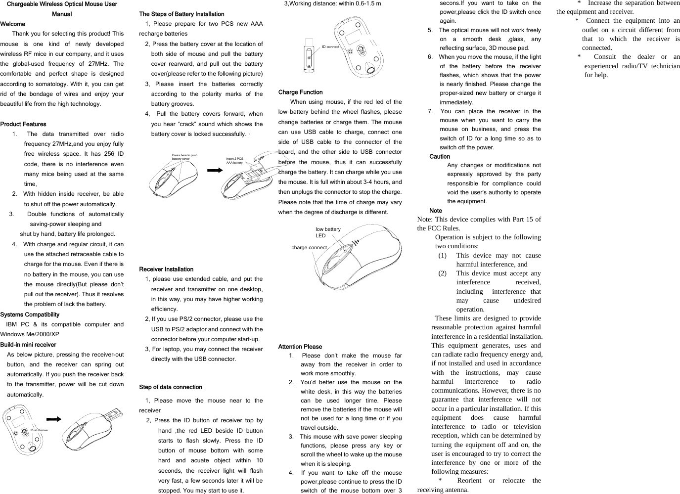 Chargeable Wireless Optical Mouse User Manual Welcome Thank you for selecting this product! This mouse is one kind of newly developed wireless RF mice in our company, and it uses the global-used frequency of 27MHz. The comfortable and perfect shape is designed according to somatology. With it, you can get rid of the bondage of wires and enjoy your beautiful life from the high technology.  Product Features 1.  The data transmitted over radio frequency 27MHz,and you enjoy fully free wireless space. It has 256 ID code, there is no interference even many mice being used at the same time.     2.  With hidden inside receiver, be able to shut off the power automatically.   3. Double functions of automatically saving-power sleeping and shut by hand, battery life prolonged. 4.    With charge and regular circuit, it can use the attached retraceable cable to charge for the mouse. Even if there is no battery in the mouse, you can use the mouse directly(But please don’t pull out the receiver). Thus it resolves the problem of lack the battery.   Systems Compatibility IBM PC &amp; its compatible computer and Windows Me/2000/XP Build-in mini receiver As below picture, pressing the receiver-out button, and the receiver can spring out automatically. If you push the receiver back to the transmitter, power will be cut down automatically. Push Reciver  The Steps of Battery Installation 1, Please prepare for two PCS new AAA recharge batteries 2, Press the battery cover at the location of both side of mouse and pull the battery cover rearward, and pull out the battery cover(please refer to the following picture) 3, Please insert the batteries correctly according to the polarity marks of the battery grooves. 4,  Pull the battery covers forward, when you hear “crack” sound which shows the battery cover is locked successfully.。 Press here to push battery cover insert 2 PCS AAA battery Receiver Installation 1, please use extended cable, and put the receiver and transmitter on one desktop, in this way, you may have higher working efficiency. 2, If you use PS/2 connector, please use the USB to PS/2 adaptor and connect with the connector before your computer start-up. 3, For laptop, you may connect the receiver directly with the USB connector.  Step of data connection 1, Please move the mouse near to the receiver 2, Press the ID button of receiver top by hand ,the red LED beside ID button starts to flash slowly. Press the ID button of mouse bottom with some hard and acuate object within 10 seconds, the receiver light will flash very fast, a few seconds later it will be stopped. You may start to use it. 3,Working distance: within 0.6-1.5 m ID connect Charge Function When using mouse, if the red led of the low battery behind the wheel flashes, please change batteries or charge them. The mouse can use USB cable to charge, connect one side of USB cable to the connector of the board, and the other side to USB connector before the mouse, thus it can successfully charge the battery. It can charge while you use the mouse. It is full within about 3-4 hours, and then unplugs the connector to stop the charge. Please note that the time of charge may vary when the degree of discharge is different.   charge connectlow battery LED Attention Please 1.  Please don’t make the mouse far away from the receiver in order to work more smoothly. 2.  You’d better use the mouse on the white desk, in this way the batteries can be used longer time. Please remove the batteries if the mouse will not be used for a long time or if you travel outside.   3.    This mouse with save power sleeping functions, please press any key or scroll the wheel to wake up the mouse when it is sleeping. 4.  If you want to take off the mouse power,please continue to press the ID switch of the mouse bottom over 3 secons.If you want to take on the power,please click the ID switch once again. 5.    The optical mouse will not work freely on a smooth desk ,glass, any reflecting surface, 3D mouse pad. 6.    When you move the mouse, if the light of the battery before the receiver flashes, which shows that the power is nearly finished. Please change the proper-sized new battery or charge it immediately. 7.  You can place the receiver in the mouse when you want to carry the mouse on business, and press the switch of ID for a long time so as to switch off the power.   Caution Any changes or modifications not expressly approved by the party responsible for compliance could void the user&apos;s authority to operate the equipment. Note Note: This device complies with Part 15 of the FCC Rules. Operation is subject to the following two conditions: (1) This device may not cause harmful interference, and (2) This device must accept any interference received, including interference that may cause undesired operation.  These limits are designed to provide reasonable protection against harmful interference in a residential installation. This equipment generates, uses and can radiate radio frequency energy and, if not installed and used in accordance with the instructions, may cause harmful interference to radio communications. However, there is no guarantee that interference will not occur in a particular installation. If this equipment does cause harmful interference to radio or television reception, which can be determined by turning the equipment off and on, the user is encouraged to try to correct the interference by one or more of the following measures: * Reorient or relocate the receiving antenna. * Increase the separation between the equipment and receiver. * Connect the equipment into an outlet on a circuit different from that to which the receiver is connected. * Consult the dealer or an experienced radio/TV technician for help.  