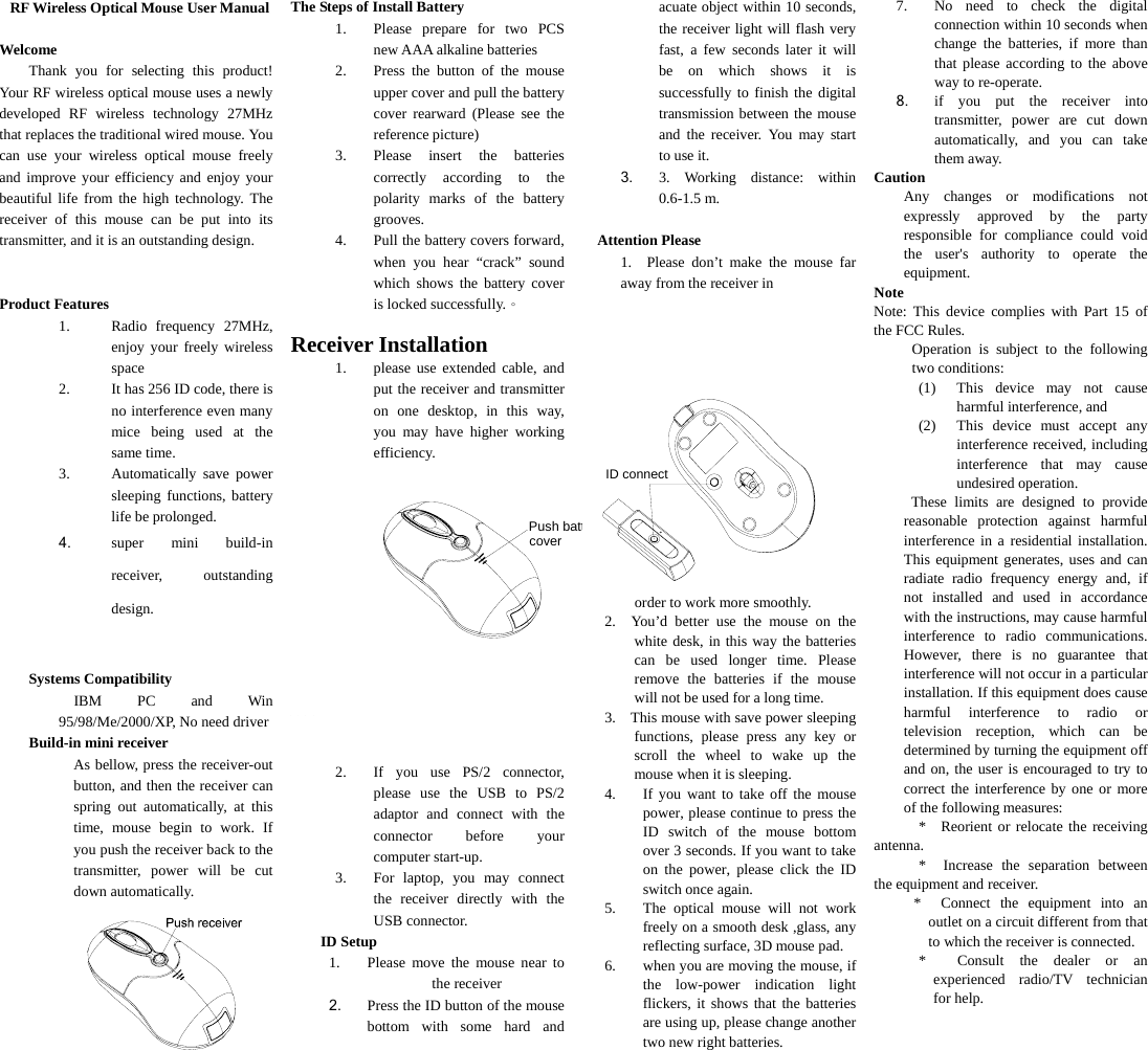   RF Wireless Optical Mouse User Manual  Welcome Thank you for selecting this product! Your RF wireless optical mouse uses a newly developed RF wireless technology 27MHz that replaces the traditional wired mouse. You can use your wireless optical mouse freely and improve your efficiency and enjoy your beautiful life from the high technology. The receiver of this mouse can be put into its transmitter, and it is an outstanding design.   Product Features 1. Radio frequency 27MHz, enjoy your freely wireless space 2. It has 256 ID code, there is no interference even many mice being used at the same time. 3. Automatically save power sleeping functions, battery life be prolonged. 4. super mini build-in receiver, outstanding design.   Systems Compatibility   IBM PC and Win 95/98/Me/2000/XP, No need driver Build-in mini receiver As bellow, press the receiver-out button, and then the receiver can spring out automatically, at this time, mouse begin to work. If you push the receiver back to the transmitter, power will be cut down automatically.  The Steps of Install Battery 1. Please prepare for two PCS new AAA alkaline batteries 2. Press the button of the mouse upper cover and pull the battery cover rearward (Please see the reference picture) 3. Please insert the batteries correctly according to the polarity marks of the battery grooves. 4. Pull the battery covers forward, when you hear “crack” sound which shows the battery cover is locked successfully.。  Receiver Installation 1. please use extended cable, and put the receiver and transmitter on one desktop, in this way, you may have higher working efficiency. Push battery cover    2. If you use PS/2 connector, please use the USB to PS/2 adaptor and connect with the connector before your computer start-up. 3. For laptop, you may connect the receiver directly with the USB connector. ID Setup 1. Please move the mouse near to the receiver 2. Press the ID button of the mouse bottom with some hard and acuate object within 10 seconds, the receiver light will flash very fast, a few seconds later it will be on which shows it is successfully to finish the digital transmission between the mouse and the receiver. You may start to use it. 3. 3. Working distance: within 0.6-1.5 m.  Attention Please 1.  Please don’t make the mouse far away from the receiver in  ID connect order to work more smoothly. 2.  You’d better use the mouse on the white desk, in this way the batteries can be used longer time. Please remove the batteries if the mouse will not be used for a long time.   3.    This mouse with save power sleeping functions, please press any key or scroll the wheel to wake up the mouse when it is sleeping. 4. If you want to take off the mouse power, please continue to press the ID switch of the mouse bottom over 3 seconds. If you want to take on the power, please click the ID switch once again. 5. The optical mouse will not work freely on a smooth desk ,glass, any reflecting surface, 3D mouse pad. 6. when you are moving the mouse, if the low-power indication light flickers, it shows that the batteries are using up, please change another two new right batteries. 7. No need to check the digital connection within 10 seconds when change the batteries, if more than that please according to the above way to re-operate. 8. if you put the receiver into transmitter, power are cut down automatically, and you can take them away. Caution Any changes or modifications not expressly approved by the party responsible for compliance could void the user&apos;s authority to operate the equipment. Note Note: This device complies with Part 15 of the FCC Rules. Operation is subject to the following two conditions: (1) This device may not cause harmful interference, and (2) This device must accept any interference received, including interference that may cause undesired operation.  These limits are designed to provide reasonable protection against harmful interference in a residential installation. This equipment generates, uses and can radiate radio frequency energy and, if not installed and used in accordance with the instructions, may cause harmful interference to radio communications. However, there is no guarantee that interference will not occur in a particular installation. If this equipment does cause harmful interference to radio or television reception, which can be determined by turning the equipment off and on, the user is encouraged to try to correct the interference by one or more of the following measures: * Reorient or relocate the receiving antenna. * Increase the separation between the equipment and receiver. * Connect the equipment into an outlet on a circuit different from that to which the receiver is connected. * Consult the dealer or an experienced radio/TV technician for help. 