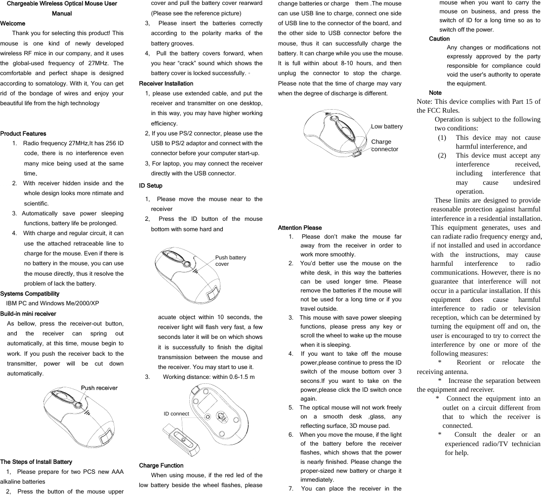 Chargeable Wireless Optical Mouse User Manual Welcome Thank you for selecting this product! This mouse is one kind of newly developed wireless RF mice in our company, and it uses the global-used frequency of 27MHz. The comfortable and perfect shape is designed according to somatology. With it, You can get rid of the bondage of wires and enjoy your beautiful life from the high technology   Product Features 1.    Radio frequency 27MHz,It has 256 ID code, there is no interference even many mice being used at the same time.     2.  With receiver hidden inside and the whole design looks more ntimate and scientific.  3. Automatically save power sleeping functions, battery life be prolonged. 4.    With charge and regular circuit, it can use the attached retraceable line to charge for the mouse. Even if there is no battery in the mouse, you can use the mouse directly, thus it resolve the problem of lack the battery.   Systems Compatibility IBM PC and Windows Me/2000/XP Build-in mini receiver As bellow, press the receiver-out button, and the receiver can spring out automatically, at this time, mouse begin to work. If you push the receiver back to the transmitter, power will be cut down automatically.  The Steps of Install Battery 1,  Please prepare for two PCS new AAA alkaline batteries 2,  Press the button of the mouse upper cover and pull the battery cover rearward (Please see the reference picture) 3,  Please insert the batteries correctly according to the polarity marks of the battery grooves. 4,  Pull the battery covers forward, when you hear “crack” sound which shows the battery cover is locked successfully.。 Receiver Installation 1, please use extended cable, and put the receiver and transmitter on one desktop, in this way, you may have higher working efficiency. 2, If you use PS/2 connector, please use the USB to PS/2 adaptor and connect with the connector before your computer start-up. 3, For laptop, you may connect the receiver directly with the USB connector. ID Setup 1,  Please move the mouse near to the receiver 2,  Press the ID button of the mouse bottom with some hard and Push battery cover acuate object within 10 seconds, the receiver light will flash very fast, a few seconds later it will be on which shows it is successfully to finish the digital transmission between the mouse and the receiver. You may start to use it. 3. Working distance: within 0.6-1.5 m ID connect Charge Function When using mouse, if the red led of the low battery beside the wheel flashes, please change batteries or charge    them .The mouse can use USB line to charge, connect one side of USB line to the connector of the board, and the other side to USB connector before the mouse, thus it can successfully charge the battery. It can charge while you use the mouse. It is full within about 8-10 hours, and then unplug the connector to stop the charge. Please note that the time of charge may vary when the degree of discharge is different.   Charge connectorLow battery Attention Please 1.  Please don’t make the mouse far away from the receiver in order to work more smoothly. 2.  You’d better use the mouse on the white desk, in this way the batteries can be used longer time. Please remove the batteries if the mouse will not be used for a long time or if you travel outside.   3.    This mouse with save power sleeping functions, please press any key or scroll the wheel to wake up the mouse when it is sleeping. 4.  If you want to take off the mouse power,please continue to press the ID switch of the mouse bottom over 3 secons.If you want to take on the power,please click the ID switch once again. 5.    The optical mouse will not work freely on a smooth desk ,glass, any reflecting surface, 3D mouse pad. 6.    When you move the mouse, if the light of the battery before the receiver flashes, which shows that the power is nearly finished. Please change the proper-sized new battery or charge it immediately. 7.  You can place the receiver in the mouse when you want to carry the mouse on business, and press the switch of ID for a long time so as to switch off the power.   Caution Any changes or modifications not expressly approved by the party responsible for compliance could void the user&apos;s authority to operate the equipment. Note Note: This device complies with Part 15 of the FCC Rules. Operation is subject to the following two conditions: (1) This device may not cause harmful interference, and (2) This device must accept any interference received, including interference that may cause undesired operation.  These limits are designed to provide reasonable protection against harmful interference in a residential installation. This equipment generates, uses and can radiate radio frequency energy and, if not installed and used in accordance with the instructions, may cause harmful interference to radio communications. However, there is no guarantee that interference will not occur in a particular installation. If this equipment does cause harmful interference to radio or television reception, which can be determined by turning the equipment off and on, the user is encouraged to try to correct the interference by one or more of the following measures: * Reorient or relocate the receiving antenna. * Increase the separation between the equipment and receiver. * Connect the equipment into an outlet on a circuit different from that to which the receiver is connected. * Consult the dealer or an experienced radio/TV technician for help.  