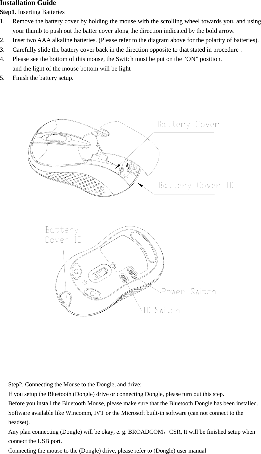 Installation Guide Step1. Inserting Batteries 1. Remove the battery cover by holding the mouse with the scrolling wheel towards you, and using your thumb to push out the batter cover along the direction indicated by the bold arrow. 2. Inset two AAA alkaline batteries. (Please refer to the diagram above for the polarity of batteries). 3. Carefully slide the battery cover back in the direction opposite to that stated in procedure . 4. Please see the bottom of this mouse, the Switch must be put on the “ON” position.   and the light of the mouse bottom will be light 5. Finish the battery setup.        Step2. Connecting the Mouse to the Dongle, and drive: If you setup the Bluetooth (Dongle) drive or connecting Dongle, please turn out this step. Before you install the Bluetooth Mouse, please make sure that the Bluetooth Dongle has been installed. Software available like Wincomm, IVT or the Microsoft built-in software (can not connect to the headset). Any plan connecting (Dongle) will be okay, e. g. BROADCOM，CSR, It will be finished setup when connect the USB port. Connecting the mouse to the (Dongle) drive, please refer to (Dongle) user manual   