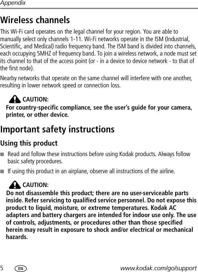 5www.kodak.com/go/supportAppendixWireless channelsThis Wi-Fi card operates on the legal channel for your region. You are able to manually select only channels 1-11. Wi-Fi networks operate in the ISM (Industrial, Scientific, and Medical) radio frequency band. The ISM band is divided into channels, each occupying 5MHZ of frequency band. To join a wireless network, a node must set its channel to that of the access point (or - in a device to device network - to that of the first node).Nearby networks that operate on the same channel will interfere with one another, resulting in lower network speed or connection loss. CAUTION:For country-specific compliance, see the user’s guide for your camera, printer, or other device.Important safety instructionsUsing this product■Read and follow these instructions before using Kodak products. Always follow basic safety procedures.■If using this product in an airplane, observe all instructions of the airline.CAUTION:Do not disassemble this product; there are no user-serviceable parts inside. Refer servicing to qualified service personnel. Do not expose this product to liquid, moisture, or extreme temperatures. Kodak AC adapters and battery chargers are intended for indoor use only. The use of controls, adjustments, or procedures other than those specified herein may result in exposure to shock and/or electrical or mechanical hazards.