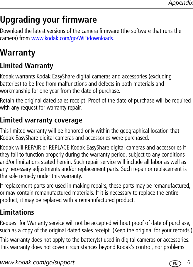 Appendixwww.kodak.com/go/support  6Upgrading your firmwareDownload the latest versions of the camera firmware (the software that runs the camera) from www.kodak.com/go/WiFidownloads.WarrantyLimited WarrantyKodak warrants Kodak EasyShare digital cameras and accessories (excluding batteries) to be free from malfunctions and defects in both materials and workmanship for one year from the date of purchase.Retain the original dated sales receipt. Proof of the date of purchase will be required with any request for warranty repair.Limited warranty coverageThis limited warranty will be honored only within the geographical location that Kodak EasyShare digital cameras and accessories were purchased.Kodak will REPAIR or REPLACE Kodak EasyShare digital cameras and accessories if they fail to function properly during the warranty period, subject to any conditions and/or limitations stated herein. Such repair service will include all labor as well as any necessary adjustments and/or replacement parts. Such repair or replacement is the sole remedy under this warranty.If replacement parts are used in making repairs, these parts may be remanufactured, or may contain remanufactured materials. If it is necessary to replace the entire product, it may be replaced with a remanufactured product.LimitationsRequest for Warranty service will not be accepted without proof of date of purchase, such as a copy of the original dated sales receipt. (Keep the original for your records.)This warranty does not apply to the battery(s) used in digital cameras or accessories. This warranty does not cover circumstances beyond Kodak’s control, nor problems 