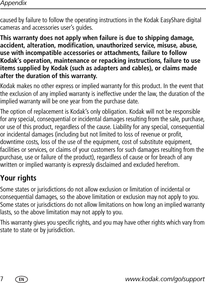 7www.kodak.com/go/supportAppendixcaused by failure to follow the operating instructions in the Kodak EasyShare digital cameras and accessories user’s guides.This warranty does not apply when failure is due to shipping damage, accident, alteration, modification, unauthorized service, misuse, abuse, use with incompatible accessories or attachments, failure to follow Kodak’s operation, maintenance or repacking instructions, failure to use items supplied by Kodak (such as adapters and cables), or claims made after the duration of this warranty.Kodak makes no other express or implied warranty for this product. In the event that the exclusion of any implied warranty is ineffective under the law, the duration of the implied warranty will be one year from the purchase date.The option of replacement is Kodak’s only obligation. Kodak will not be responsible for any special, consequential or incidental damages resulting from the sale, purchase, or use of this product, regardless of the cause. Liability for any special, consequential or incidental damages (including but not limited to loss of revenue or profit, downtime costs, loss of the use of the equipment, cost of substitute equipment, facilities or services, or claims of your customers for such damages resulting from the purchase, use or failure of the product), regardless of cause or for breach of any written or implied warranty is expressly disclaimed and excluded herefrom.Your rightsSome states or jurisdictions do not allow exclusion or limitation of incidental or consequential damages, so the above limitation or exclusion may not apply to you. Some states or jurisdictions do not allow limitations on how long an implied warranty lasts, so the above limitation may not apply to you.This warranty gives you specific rights, and you may have other rights which vary from state to state or by jurisdiction.