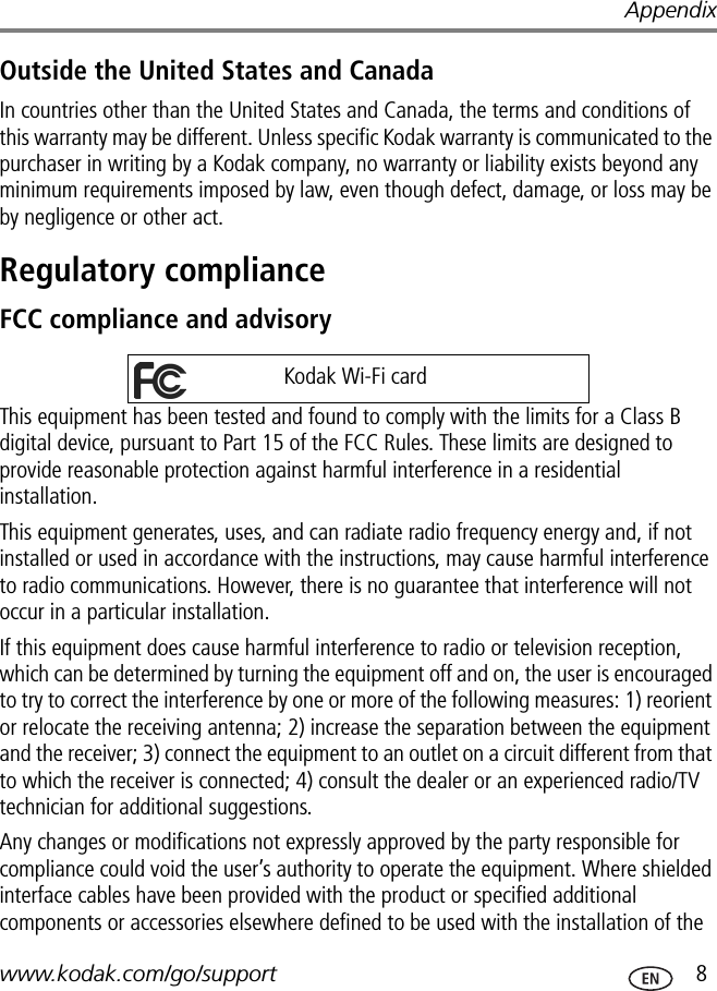 Appendixwww.kodak.com/go/support  8Outside the United States and CanadaIn countries other than the United States and Canada, the terms and conditions of this warranty may be different. Unless specific Kodak warranty is communicated to the purchaser in writing by a Kodak company, no warranty or liability exists beyond any minimum requirements imposed by law, even though defect, damage, or loss may be by negligence or other act.Regulatory complianceFCC compliance and advisoryThis equipment has been tested and found to comply with the limits for a Class B digital device, pursuant to Part 15 of the FCC Rules. These limits are designed to provide reasonable protection against harmful interference in a residential installation.This equipment generates, uses, and can radiate radio frequency energy and, if not installed or used in accordance with the instructions, may cause harmful interference to radio communications. However, there is no guarantee that interference will not occur in a particular installation.If this equipment does cause harmful interference to radio or television reception, which can be determined by turning the equipment off and on, the user is encouraged to try to correct the interference by one or more of the following measures: 1) reorient or relocate the receiving antenna; 2) increase the separation between the equipment and the receiver; 3) connect the equipment to an outlet on a circuit different from that to which the receiver is connected; 4) consult the dealer or an experienced radio/TV technician for additional suggestions.Any changes or modifications not expressly approved by the party responsible for compliance could void the user’s authority to operate the equipment. Where shielded interface cables have been provided with the product or specified additional components or accessories elsewhere defined to be used with the installation of the Kodak Wi-Fi card