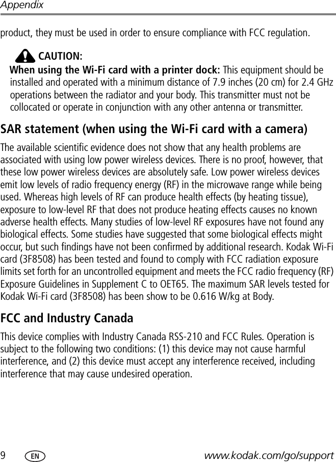 9www.kodak.com/go/supportAppendixproduct, they must be used in order to ensure compliance with FCC regulation. CAUTION:When using the Wi-Fi card with a printer dock: This equipment should be installed and operated with a minimum distance of 7.9 inches (20 cm) for 2.4 GHz operations between the radiator and your body. This transmitter must not be collocated or operate in conjunction with any other antenna or transmitter.SAR statement (when using the Wi-Fi card with a camera)The available scientific evidence does not show that any health problems are associated with using low power wireless devices. There is no proof, however, that these low power wireless devices are absolutely safe. Low power wireless devices emit low levels of radio frequency energy (RF) in the microwave range while being used. Whereas high levels of RF can produce health effects (by heating tissue), exposure to low-level RF that does not produce heating effects causes no known adverse health effects. Many studies of low-level RF exposures have not found any biological effects. Some studies have suggested that some biological effects might occur, but such findings have not been confirmed by additional research. Kodak Wi-Fi card (3F8508) has been tested and found to comply with FCC radiation exposure limits set forth for an uncontrolled equipment and meets the FCC radio frequency (RF) Exposure Guidelines in Supplement C to OET65. The maximum SAR levels tested for Kodak Wi-Fi card (3F8508) has been show to be 0.616 W/kg at Body. FCC and Industry CanadaThis device complies with Industry Canada RSS-210 and FCC Rules. Operation is subject to the following two conditions: (1) this device may not cause harmful interference, and (2) this device must accept any interference received, including interference that may cause undesired operation.