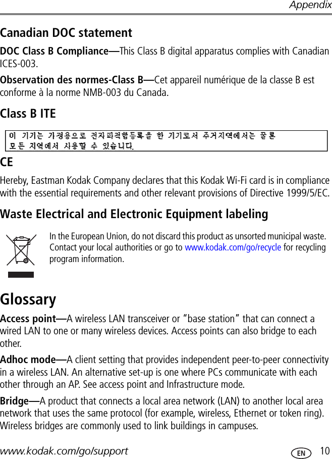 Appendixwww.kodak.com/go/support  10Canadian DOC statementDOC Class B Compliance—This Class B digital apparatus complies with Canadian ICES-003.Observation des normes-Class B—Cet appareil numérique de la classe B est conforme à la norme NMB-003 du Canada.Class B ITECEHereby, Eastman Kodak Company declares that this Kodak Wi-Fi card is in compliance with the essential requirements and other relevant provisions of Directive 1999/5/EC.Waste Electrical and Electronic Equipment labelingGlossaryAccess point—A wireless LAN transceiver or “base station” that can connect a wired LAN to one or many wireless devices. Access points can also bridge to each other.Adhoc mode—A client setting that provides independent peer-to-peer connectivity in a wireless LAN. An alternative set-up is one where PCs communicate with each other through an AP. See access point and Infrastructure mode.Bridge—A product that connects a local area network (LAN) to another local area network that uses the same protocol (for example, wireless, Ethernet or token ring). Wireless bridges are commonly used to link buildings in campuses.In the European Union, do not discard this product as unsorted municipal waste. Contact your local authorities or go to www.kodak.com/go/recycle for recycling program information.